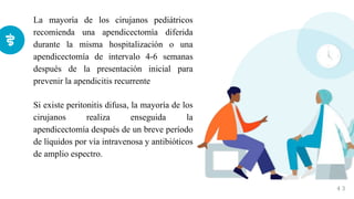 La mayoría de los cirujanos pediátricos
recomienda una apendicectomía diferida
durante la misma hospitalización o una
apendicectomía de intervalo 4-6 semanas
después de la presentación inicial para
prevenir la apendicitis recurrente
Si existe peritonitis difusa, la mayoría de los
cirujanos realiza enseguida la
apendicectomía después de un breve período
de líquidos por vía intravenosa y antibióticos
de amplio espectro.
4 3
 