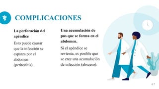 COMPLICACIONES
La perforación del
apéndice
Esto puede causar
que la infección se
esparza por el
abdomen
(peritonitis).
Una acumulación de
pus que se forma en el
abdomen.
Si el apéndice se
revienta, es posible que
se cree una acumulación
de infección (absceso).
4 7
 