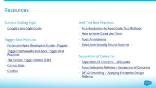 ​ Adopt a Coding Style
•  Google’s Java Style Guide
​ Trigger Best Practices
•  Force.com Apex Developer’s Guide - Triggers
•  Trigger Frameworks and Apex Trigger Best
Practices
•  The Simple Trigger Pattern (STP)
•  GitHub Gists
•  GistBox
​ Unit Test Best Practices
•  An Introduction to Apex Code Test Methods
•  How to Write Good Unit Tests
•  Apex Annotations
•  Force.com Security Source Scanner
​ Separation of Concerns
•  Separation of Concerns – Wikipedia
•  Apex Enterprise Patterns – Separation of Concerns
•  DF’12 Recording – Applying Enterprise Design
Patterns
Resources
 