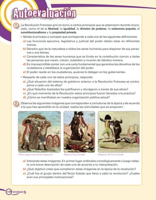 1 	 La Revolución Francesa giró en torno a ciertos principios que se plasmaron durante el pro­
ceso, como el de la libertad, la igualdad, la división de poderes, la soberanía popular, el
constitucionalismo y la propiedad privada.
•	 Señala el principio o concepto que corresponde a cada una de las siguientes definiciones:
a)	Las funciones ejecutiva, legislativa y judicial del poder deben estar en diferentes
manos.
b)	Derecho que da la naturaleza a todos los seres humanos para disponer de sus perso­
nas y sus bienes.
c)	Característica de los seres humanos que se funda en la constitución común a todas
las personas que nacen, crecen, subsisten y mueren de idéntica manera.
d)	Es imprescindible contar con una carta fundamental que garantice los derechos de los
ciudadanos y establezca la organización del poder.
e)	El poder reside en los ciudadanos, quienes lo delegan en los gobernantes.
•	 Respecto de cada uno de estos principios, responde:
a)	¿Qué situación del sistema de gobierno anterior a la Revolución Francesa se contra­
ponía a cada uno de ellos?
b)	¿Qué filósofos ilustrados los justificaron y divulgaron a través de sus obras?
c)	¿En qué momento de la Revolución estos principios fueron llevados a la práctica?
d)	¿Cómo se manifiestan en nuestra organización política actual?
2 	 Observa las siguientes imágenes que corresponden a caricaturas de la época y de acuerdo
a lo que has aprendido en la unidad, realiza las actividades que se proponen:
Todos cargan el peso de los impuestos. Despertar del Tercer Estado.Abuso al Tercer Estado.
a)	Interpreta estas imágenes. En primer lugar ordénalas cronológicamente y luego redac­
ta una breve descripción de cada una de acuerdo a tu interpretación.
b)	¿Qué objetivo crees que cumplieron estas imágenes en la época de la revolución?
c)	¿Cuál fue el grupo dentro delTercer Estado que llevó a cabo la revolución? ¿Cuáles
eran sus principales motivaciones?
Unidad 5140
Autoevaluación
 