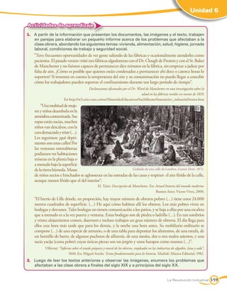 Unidad 6
La Revolución Industrial 159
1.	 A partir de la información que presentan los documentos, las imágenes y el texto, trabajen
en parejas para elaborar un pequeño informe acerca de los problemas que afectaban a la
clase obrera, abordando los siguientes temas: vivienda, alimentación, salud, higiene, jornada
laboral, condiciones de trabajo y seguridad social.
	 Tuve frecuentes oportunidades de ver gente saliendo de las fábricas y ocasionalmente atenderles como
pacientes.ElpasadoveranovisitétresfábricasalgodonerasconelDr.CloughdePrestonyconelSr.Baker
de Manchester y no fuimos capaces de permanecer diez minutos en la fábrica, sin empezar a jadear por
falta de aire. ¿Cómo es posible que quienes están condenados a permanecer ahí doce o catorce horas lo
soporten? Si tenemos en cuenta la temperatura del aire y su contaminación no puedo llegar a concebir
cómo los trabajadores pueden soportar el confinamiento durante tan largo período de tiempo.
			 		 Declaraciones efectuados por el Dr. Ward de Manchester en una investigación sobre la
salud en las fábricas textiles en marzo de 1819.
En http://w3.cnice.mec.es/eos/MaterialesEducativos/bachillerato/historia/rev_industrial/textos.htm
		 “Unamultituddemuje-
res y niños deambula en la
atmósferacontaminada.Sus
ropasestánsucias,muchos
niñosvandescalzos,conla
carademacradaytriste(…).
Les seguimos: ¡qué depri-
mentessonestascalles!Por
las ventanas entreabiertas
podíamosverhabitaciones
míseras en la planta baja o
amenudobajolasuperficie
delatierrahúmeda.Masas
de niños sucios e hinchados se aglomeran en las entradas de las casas y respiran el aire fétido de la calle,
aunque menos fétido que el del interior”.
H. Taire: Descripción de Manchester. En: Actual historia del mundo moderno.
Buenos Aires: Vicens Vives, 2000.
	 “El barrio de Lille donde, en proporción, hay mayor número de obreros pobres (…) tiene unos 24.000
metros cuadrados de superficie. (…) He aquí cómo habitan allí los obreros. Los más pobres viven en
bodegas y desvanes. Tales bodegas no tienen comunicación a los patios, y se baja a ellas por una escalera
que a menudo es a la vez puerta y ventana. Estas bodegas son de piedra o ladrillo (…). En tan sombríos
y tristes alojamientos comen, duermen e incluso trabajan un gran número de obreros. El día llega para
ellos una hora más tarde que para los demás, y la noche una hora antes. Su mobiliario ordinario se
compone (…) de una especie de armario, o de una tabla para depositar los alimentos, de una estufa, de
un hornillo de barro, de algunos pucheros de alfarería, de una mesita, dos o tres malos asientos, y una
sucia yacija (cama pobre) cuyas únicas piezas son un jergón y unos harapos como mantas (…)”.
		 Villermé: “Informe sobre el estado psíquico y moral de los obreros, empleados en las industrias de algodón, lana y seda”,
1840. En: Miguel Artola: Textos fundamentales para la historia. Madrid: Alianza Editorial, 1982.
2.	 Luego de leer los textos anteriores y observar las imágenes, enumera los problemas que
afectaban a las clase obrera a finales del siglo XIX y a principios del siglo XX.
Actividades de aprendizaje
Grabado de una calle de Londres, Gustav Doré, 1872.
 