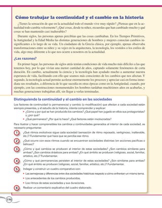 196
¿Tienes la sensación de que en la actualidad todo el mundo vive muy rápido? ¿Piensas que en la ac-
tualidad todo cambia velozmente? ¿Qué cosas, desde tu niñez, recuerdas que han cambiado mucho y qué
cosas se han mantenido casi inalterables?
Durante siglos, las personas apenas percibían que las cosas cambiaban. En los Tiempos Primitivos,
la Antigüedad y la Edad Media las distintas generaciones de hombres y mujeres conocían cambios in-
significantes a lo largo de su vida. Un ciudadano de la Grecia clásica, por ejemplo, apenas observaba
transformaciones entre su niñez y su vejez en la arquitectura, la tecnología, los vestidos o los estilos de
vida, algo muy diferente a lo que nos ocurre a nosotros en la actualidad.
¿Las razones?
En primer lugar, las personas de siglos atrás tenían condiciones de vida mucho más difíciles a las que
tenemos hoy, por lo que vivían una menor cantidad de años, captando solamente fenómenos de corta
duración. En cambio, actualmente la ciencia y la tecnología han ayudado mucho a aumentar nuestra
esperanza de vida, facilitando con ello que seamos más conscientes de los cambios que nos afectan. Y
segundo, la tecnología actual permite acelerar enormemente los procesos y apreciar casi en forma inme-
diata sus resultados, a diferencia de lo que sucedía en otras épocas como en la Antigüedad, cuando, por
ejemplo, con las construcciones monumentales los hombres tardaban muchísimos años en acabarlas, y
muchas generaciones trabajaban allí, sin llegar a verlas terminadas.
Distinguiendo la continuidad y el cambio en las sociedades
Los factores de continuidad (o permanencia) y cambio (o modificación) que afectan a cada sociedad están
siempre presentes, y el estudio de la historia, intenta comprender y explicar:
•	 ¿Cómo y por qué se han producido los cambios? ¿Qué papel han jugado en ellos sus protagonistas?
y ¿por qué?
•	 ¿Qué permanece? ¿Por qué lo hace? ¿Qué factores están involucrados?
Para ilustrar y hacer comprensibles los cambios y continuidades generados al interior de cada sociedad, es
necesario preguntarse:
1 	 ¿Qué ritmos evolutivos sigue cada sociedad (sensación de ritmo reposado, vertiginoso, inalterable,
etc.)? Fundamentar qué hace que se perciba ese ritmo.
2 	 ¿Qué ocurre con esos ritmos cuando se encuentran sociedades distintas (en acciones pacíficas o
bélicas)?
3 	 ¿Cómo y qué cambios se producen al interior de estas sociedades? ¿Son cambios similares para
ambas? ¿Son cambios drásticos para ambas? ¿En qué ámbito se producen (religioso, social, familiar,
artístico, etc.)? Fundamentar.
4 	 ¿Cómo y qué permanencias persisten al interior de estas sociedades? ¿Son similares para ambas?
¿En qué ámbito se producen (religioso, social, familiar, artístico, etc.)? Fundamentar.
5 	 Indagar y construir un cuadro comparativo con:
•	 Las semejanzas y diferencias entre dos sociedades históricas respecto a cómo enfrentan un mismo tema.
•	 Los antecedentes de los cambios producidos.
•	 Los ritmos de estas sociedades y sus duraciones.
6 	 Realizar un comentario explicativo del cuadro elaborado.
Cómo trabajar la continuidad y el cambio en la historia
 