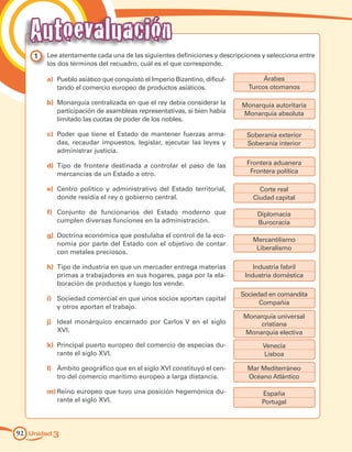 Unidad 392 Unidad 392
1 	 Lee atentamente cada una de las siguientes definiciones y descripciones y selecciona entre
los dos términos del recuadro, cuál es el que corresponde.
a)	 Pueblo asiático que conquistó el Imperio Bizantino, dificul-
tando el comercio europeo de productos asiáticos.
b)	 Monarquía centralizada en que el rey debía considerar la
participación de asambleas representativas, si bien había
limitado las cuotas de poder de los nobles.
c)	 Poder que tiene el Estado de mantener fuerzas arma-
das, recaudar impuestos, legislar, ejecutar las leyes y
administrar justicia.
d)	 Tipo de frontera destinada a controlar el paso de las
mercancías de un Estado a otro.
e)	 Centro político y administrativo del Estado territorial,
donde residía el rey o gobierno central.
f)	 Conjunto de funcionarios del Estado moderno que
cumplen diversas funciones en la administración.
g)	 Doctrina económica que postulaba el control de la eco-
nomía por parte del Estado con el objetivo de contar
con metales preciosos.
h)	 Tipo de industria en que un mercader entrega materias
primas a trabajadores en sus hogares, paga por la ela-
boración de productos y luego los vende.
i)	 Sociedad comercial en que unos socios aportan capital
y otros aportan el trabajo.
j)	 Ideal monárquico encarnado por Carlos V en el siglo
XVI.
k)	 Principal puerto europeo del comercio de especias du-
rante el siglo XVI.
l)	 Ámbito geográfico que en el siglo XVI constituyó el cen-
tro del comercio marítimo europeo a larga distancia.
m)	Reino europeo que tuvo una posición hegemónica du-
rante el siglo XVI.
Árabes
Turcos otomanos
Monarquía autoritaria
Monarquía absoluta
Soberanía exterior
Soberanía interior
Frontera aduanera
Frontera política
Corte real
Ciudad capital
Diplomacia
Burocracia
Mercantilismo
Liberalismo
Industria fabril
Industria doméstica
Sociedad en comandita
Compañía
Monarquía universal
cristiana
Monarquía electiva
Venecia
Lisboa
Mar Mediterráneo
Océano Atlántico
España
Portugal
Autoevaluación
 
