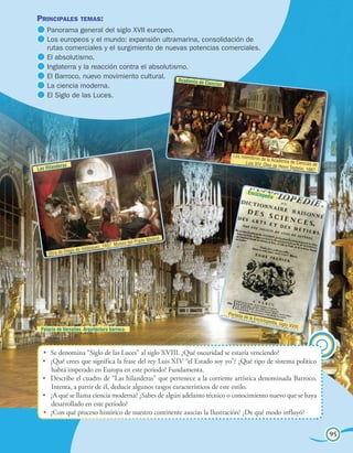 Unidad 4
La consolidación del mundo moderno 95
•	 Se denomina “Siglo de las Luces” al siglo XVIII. ¿Qué oscuridad se estaría venciendo?
•	 ¿Qué crees que significa la frase del rey Luis XIV “el Estado soy yo”? ¿Qué tipo de sistema político
habrá imperado en Europa en este período? Fundamenta.
•	 Describe el cuadro de “Las hilanderas” que pertenece a la corriente artística denominada Barroco.
Intenta, a partir de él, deducir algunos rasgos característicos de este estilo.
•	 ¿A qué se llama ciencia moderna? ¿Sabes de algún adelanto técnico o conocimiento nuevo que se haya
desarrollado en este período?
•	 ¿Con qué proceso histórico de nuestro continente asocias la Ilustración? ¿De qué modo influyó?
Principales temas:
	Panorama general del siglo XVII europeo.
	Los europeos y el mundo: expansión ultramarina, consolidación de
rutas comerciales y el surgimiento de nuevas potencias comerciales.
	El absolutismo.
	Inglaterra y la reacción contra el absolutismo.
	El Barroco, nuevo movimiento cultural.
	La ciencia moderna.
	El Siglo de las Luces.
95
Las Hilanderas
Obra de Diego de Velásquez, 1657. Museo del Prado Madrid.
Academia de Ciencias
Los miembros de la Academia de Ciencias deLuis XIV. Óleo de Henri Testelin, 1667.
Enciclopedia
Portada de la Enciclopedia, siglo XVIII.
Palacio de Versalles. Arquitectura barroca.
 