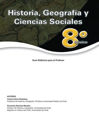 AUTORES
Victoria Silva Villalobos
Profesora de Historia y Geografía, Pontificia Universidad Católica de Chile
Fernando Ramírez Morales
Profesor de Historia y Geografía, Universidad de Chile
Magíster en Historia de Chile, Universidad de Chile
Guía Didáctica para el Profesor
 