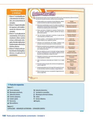 Texto para el Estudiante comentado - Unidad 3100
 Pauta de respuestas
Ítem nº 1
Ítem nº 2
CAPITALISMO - MONARQUÍA AUTORITARIA – EXPANSIÓN EUROPEA
Elítemnº1esdeidentificación1.	
y discriminación de informa-
ción,ydereconocimientode
conceptos.
Elítemnº2requieredelanálisis2.	
deesquemasydelestableci-
miento de relaciones entre
conceptos.
Elítemnº3esdeaplicaciónde3.	
conocimientos,enelcualsus
estudiantes deben concluir
enbaseainformaciónentre-
gadayformularexplicaciones
fundamentadassobrehechos
históricosdiversos.
Elítemnº4refuerzaeldeaná-4.	
lisisdefuenteshistoriográficas
directas y la aplicación de
conocimientos.
Habilidades
a evaluar
Turcos otomanos.a)	
Monarquía autoritaria.b)	
Soberanía interior.c)	
Frontera aduanera.d)	
Ciudad capital.e)	
Burocracia.f)	
Mercantilismo.	g)	
Industria doméstica.h)	
Sociedad en comandita.i)	
Monarquía universal cristiana.j)	
Lisboa.k)	
Océano Atlántico.l)	
Españam)	
lll
 