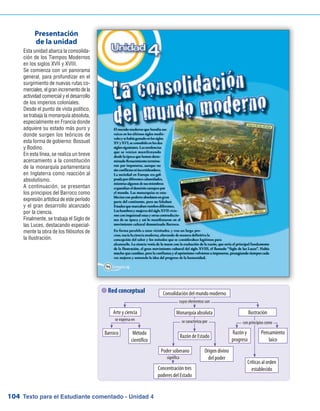 Texto para el Estudiante comentado - Unidad 4104
 Red conceptual
Esta unidad abarca la consolida-
ción de los Tiempos Modernos
en los siglos XVII y XVIII.
Se comienza con un panorama
general, para profundizar en el
surgimiento de nuevas rutas co-
merciales, el gran incremento de la
actividad comercial y el desarrollo
de los imperios coloniales.
Desde el punto de vista político,
se trabaja la monarquía absoluta,
especialmente en Francia donde
adquiere su estado más puro y
donde surgen los teóricos de
esta forma de gobierno: Bossuet
y Bodino.
En esta línea, se realiza un breve
acercamiento a la constitución
de la monarquía parlamentaria
en Inglaterra como reacción al
absolutismo.
A continuación, se presentan
los principios del Barroco como
expresión artística de este período
y el gran desarrollo alcanzado
por la ciencia.
Finalmente, se trabaja el Siglo de
las Luces, destacando especial-
mente la obra de los filósofos de
la Ilustración.
Presentación
de la unidad
Consolidación del mundo moderno
Arte y ciencia Monarquía absoluta Ilustración
Barroco Método
científico
Razón de Estado
Poder soberano Origen divino
del poder
Concentración tres
poderes del Estado
Razón y
progreso
Pensamiento
laico
Críticas al orden
establecido
se expresa en
cuyos elementos son
se caracteriza por con principios como
significa
 