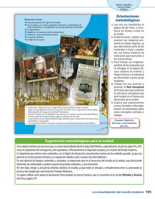 La consolidación del mundo moderno
Historia, Geografía y
Ciencias Sociales
8º Básico
105
Lea con sus estudiantes la1.	
página 94 del Texto, e intro-
duzca los temas a tratar en
la unidad.
Posteriormente, pídales que2.	
analicen las imágenes pre-
sentes en ambas páginas, ya
que ellas ilustran parte de los
contenidos a tratar y pueden
ser una buena instancia de
motivación para acercarlos a
los nuevos temas.
Para trabajar las imágenes,3.	
ayúdese de las preguntas que
se entregan en la página 95,
cuyo objetivo es orientar y
dirigir la lectura y la inferencia
de información a partir de las
imágenes.
Trabaje con sus alumnos y4.	
alumnas la Red conceptual
de la Guía, para que conozcan
la estructura conceptual que
será tratada en el transcurso
del estudio de la unidad.
Explore qué conocimientos5.	
previos, formales o informales,
poseen sus estudiantes sobre
estos conceptos centrales a
trabajar.
Orientaciones
metodológicas
Esta unidad continúa con procesos que se venían desarrollando desde la Baja Edad Media y, especialmente, desde los siglos XV y XVI,
como el surgimiento de la burguesía y del capitalismo, el Renacimiento, la expansión europea y la creación del Estado moderno.
Es importante que retome estos contenidos, con el objeto de integrar los conocimientos nuevos con las unidades pasadas, ya que son
parte de un mismo proceso histórico y su separación obedece solo a razones de orden didáctico.
En este ejercicio de integrar contenidos y conceptos, es importante que en el transcurso del estudio de la unidad, vaya destacando
elementos de continuidad y cambio respecto de períodos anteriores, y con el presente.
Por otro lado, integre y articule los distintos ámbitos en estudio, ya que todos se vinculan y retroalimentan entre sí, generando un
proceso más amplio que caracteriza los Tiempos Modernos.
Se sugiere utilizar como apoyo el documento Cómo analizar un proceso histórico, que se encuentra en la sección Métodos y Técnicas
del Texto, página 197.
Sugerencias metodológicas para la unidad
Formular hipótesis.
Rescatar conocimientos
previos.
 