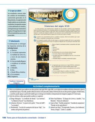 Texto para el Estudiante comentado - Unidad 4106
 Lo que ya saben
Sus estudiantes conocen sobre
los cambios de mentalidad y
cosmovisión generados en el
Renacimiento;elsurgimientodel
Estadomodernoconsuselementos
constitutivos;laexpansióneuropea
y el descubrimiento de América,
ylahegemoníaquemantuvieron
EspañayPortugalduranteelsiglo
XVIenelcontroldelasnuevasrutas
comerciales.
PidaasusestudiantesqueanalicenunaobrapictóricadelsigloXVIIosigloXVIII,conelobjetodeestablecerdistintoselementossobrela1.	
sociedaddelaépoca.Paraello,puedenutilizarlatécnicaCómodescribirydeducirinformacióndeunaobrapictórica(página194delTexto),
yustedlospuedeapoyarapartirdelmodeloqueseentregaenelAnálisiseinterpretacióndeimágenes(página251delaGuía).
Entre los artistas y obras que pueden analizar se sugieren:2.	
Actividad complementaria
 Solucionario
A continuación se entregan
las respuestas correctas de la
Actividad inicial:
I.	a ) Barroco.
II.	b ) Se intentó representar
la realidad tal como era,
a veces de una manera
excesiva.
III.	b)Consusestudiosllegaron
a establecer el método
científico.
IV.	c) Holandés.
V.	b) Asia.
VI.	c) Desde África a América.
VII.	a) Los europeos.
VIII.	b) Inglaterra.
Analizar e interpretar
imágenes.
Diego Velásquez: “La rendición de Breda”, “Las meninas”,a)	
“La fábula de Aracné” (Las hilanderas).
Johannes Vermeer: “La joven de la perla”, “Vista de Delft”,b)	
“La encajera”.
Rembrandt: “Lección de anatomia del doctor Tulp”, “Losc)	
síndicos del gremio de pañeros”.
Peter Paul Rubens: “El duque de Lerma a caballo”, “Losd)	
filósofos”, “Danza de aldeanos”.
LouisLeNain:“Familiacampesina”,“Comidadecampesinos”,e)	
“Paisaje con los agricultores”.
Antoon van Dyck: “El emperador Teoosio y San Ambrosio”,f)	
“Amor y Psique”, “Carlos I a caballo”.
 