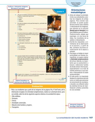 La consolidación del mundo moderno
Historia, Geografía y
Ciencias Sociales
8º Básico
107
Antes de trabajar la actividad,1.	
invite a sus estudiantes a ana-
lizar las imágenes de ambas
páginas. Para orientar esta
actividad, se puede ayudar
del documento sobre Análisis
e interpretación de imágenes,
que aparece en la sección
Anexos para el docente de la
Guía Didáctica para el Profesor.
Posteriormente, pídales que
expongan, en una lluvia de
ideas, los resultados de su
análisis e interpretación.
Escriba las respuestas y co-2.	
mentarios de la observación
en el pizarrón y, a partir de
ello, comience una breve ca-
racterización de la época a
estudiar.
Para lograr un trabajo en mayor3.	
profundidad con fuentes ico-
nográficas, se sugiere realizar
la Actividad complementaria
de la Guía. Además, es impor-
tante que se acostumbren a
buscar y seleccionar fuentes
de donde extraer información,
especialmente si se trata de
fuentes pictóricas a cuyo aná-
lisis e interpretación no están
acostumbrados.
En este punto, es importante4.	
destacar la importancia del arte
como un medio para acercarse
al conocimiento de una época,
y levantar una reflexión sobre
las distintas formas de mani-
festación artística presentes
en una sociedad.
Orientaciones
metodológicas
Pida a sus estudiantes que a partir de las imágenes de las páginas 96 y 97 del Texto y de laŠŠ
información recogida en la Actividad complementaria, realicen un comentario breve, pero
con sentido, sobre tres de los siguientes aspectos relativos a la sociedad de la época:
Vida cotidiana.1.	
Vestuario.2.	
Ciencia.3.	
Actividades comerciales.4.	
Relación entre hombres y mujeres.5.	
Transportes.6.	
Evaluación
Analizar e interpretar imágenes.
Reconocer conceptos.
Opinar basándose en
información identificada.
Interpretar imágenes.
Investigar. Relacionar.
 