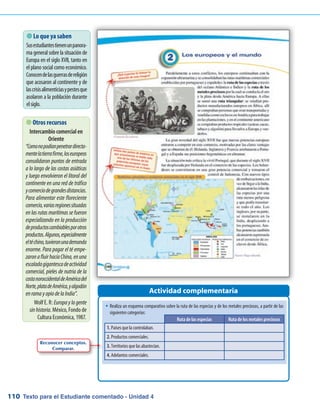 Texto para el Estudiante comentado - Unidad 4110
�	Realiza un esquema comparativo sobre la ruta de las especias y de los metales preciosos, a partir de las
siguientes categorías:
 Lo que ya saben
Susestudiantestienenunpanora-
ma general sobre la situación de
Europa en el siglo XVII, tanto en
el plano social como económico.
Conocendelasguerrasdereligión
que acosaron al continente y de
lascrisisalimenticiasypestesque
asolaron a la población durante
elsiglo.
Actividad complementaria
Ruta de las especias Ruta de los metales preciosos
1. Países que la controlaban.
2. Productos comerciales.
3. Territorios que las abastecían.
4. Adelantos comerciales.
 Otros recursos
Intercambio comercial en
Oriente
“Comonopodíanpenetrardirecta-
mentelatierrafirme,loseuropeos
consolidaron puntos de entrada
a lo largo de las costas asiáticas
y luego envolvieron el litoral del
continente en una red de tráfico
ycomerciodegrandesdistancias.
Para alimentar este floreciente
comercio,variasregionessituadas
en las rutas marítimas se fueron
especializando en la producción
deproductoscambiablesporotros
productos.Algunos,especialmente
eltéchino,tuvieronunademanda
enorme. Para pagar el té empe-
zaronafluirhacíaChina,enuna
escaladagigantescadeactividad
comercial, pieles de nutria de la
costanoroccidentaldeAméricadel
Norte,platadeAmérica,yalgodón
enramayopiodelaIndia”.
Wolf E. R: Europaylagente
sinhistoria. México, Fondo de
Cultura Económica, 1987.
Reconocer conceptos.
Comparar.
 