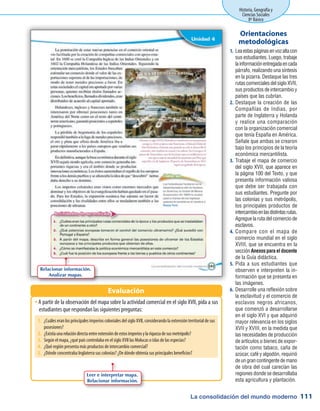 La consolidación del mundo moderno
Historia, Geografía y
Ciencias Sociales
8º Básico
111
Leaestaspáginasenvozaltacon1.	
sus estudiantes. Luego, trabaje
lainformaciónentregadaencada
párrafo, realizando una síntesis
en la pizarra. Destaque las tres
rutascomercialesdelsigloXVII,
sus productos de intercambio y
países que las cubrían.
Destaque la creación de las2.	
Compañías de Indias, por
parte de Inglaterra y Holanda
y realice una comparación
con la organización comercial
que tenía España en América.
Señale que ambas se crearon
bajo los principios de la teoría
económica mercantilista.
Trabaje el mapa de comercio3.	
del siglo XVII, que aparece en
la página 100 del Texto, y que
presenta información valiosa
que debe ser trabajada con
sus estudiantes. Pregunte por
las colonias y sus metrópolis,
los principales productos de
intercambioenlasdistintasrutas.
Agregue la ruta del comercio de
esclavos.
Compare con el mapa de4.	
comercio mundial en el siglo
XVIII, que se encuentra en la
secciónAnexosparaeldocente
de la Guía didáctica.
Pida a sus estudiantes que5.	
observen e interpreten la in-
formación que se presenta en
las imágenes.
Desarrolle una reflexión sobre6.	
la esclavitud y el comercio de
esclavos negros africanos,
que comenzó a desarrollarse
en el siglo XVI y que adquirió
mayor relevancia en los siglos
XVII y XVIII, en la medida que
las necesidades de producción
de artículos o bienes de expor-
tación como tabaco, caña de
azúcar, café y algodón, requirió
deungrancontingentedemano
de obra del cual carecían las
regiones donde se desarrollaba
esta agricultura y plantación.
Orientaciones
metodológicas
A partir de la observación del mapa sobre la actividad comercial en el siglo XVII, pida a susŠŠ
estudiantes que respondan las siguientes preguntas:
Evaluación
Relacionar información.
Analizar mapas.
Leer e interpretar mapa.
Relacionar información.
1.	 ¿Cuáles eran los principales imperios coloniales del siglo XVII, considerando la extensión territorial de sus
posesiones?
2.	 ¿Existíaunarelacióndirectaentreextensióndeestosimperiosylariquezadesusmetrópolis?
3.	 Según el mapa, ¿qué país controlaba en el siglo XVII las Molucas o islas de las especias?
4.	 ¿Qué región presenta más productos de intercambio comercial?
5.	 ¿Dónde concentraba Inglaterra sus colonias? ¿De dónde obtenía sus principales beneficios?
 