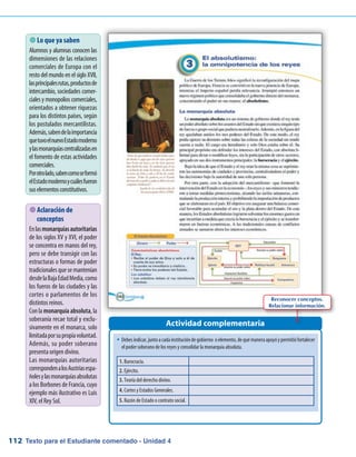 Texto para el Estudiante comentado - Unidad 4112
�	Debesindicar,juntoacadainstitucióndegobierno oelemento,dequémaneraapoyóypermitiófortalecer
el poder soberano de los reyes y consolidar la monarquía absoluta.
 Lo que ya saben
Alumnos y alumnas conocen las
dimensiones de las relaciones
comerciales de Europa con el
resto del mundo en el siglo XVII,
lasprincipalesrutas,productosde
intercambio, sociedades comer-
cialesymonopolioscomerciales,
orientados a obtener riquezas
para los distintos países, según
los postulados mercantilistas.
Además,sabendelaimportancia
quetuvoelnuevoEstadomoderno
ylasmonarquíascentralizadasen
el fomento de estas actividades
comerciales.
Porotrolado,sabencomoseformó
elEstadomodernoycuálesfueron
suselementosconstitutivos.
Actividad complementaria
1. Burocracia.
2. Ejército.
3. Teoría del derecho divino.
4. Cortes y Estados Generales.
5. Razón de Estado o contrato social.
 Aclaración de
conceptos
Enlasmonarquíasautoritarias
de los siglos XV y XVI, el poder
se concentra en manos del rey,
pero se debe transigir con las
estructuras o formas de poder
tradicionalesquesemantenían
desdelaBajaEdadMedia,como
los fueros de las ciudades y las
cortes o parlamentos de los
distintos reinos.
Conlamonarquía absoluta,la
soberanía recae total y exclu-
sivamente en el monarca, solo
limitadaporsupropiavoluntad.
Además, su poder soberano
presenta origen divino.
Las monarquías autoritarias
correspondenalosAustriasespa-
ñolesylasmonarquíasabsolutas
a los Borbones de Francia, cuyo
ejemplo más ilustrativo es Luis
XIV, el Rey Sol.
Reconocer conceptos.
Relacionar información.
 