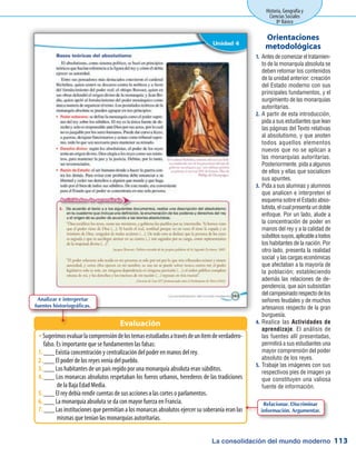 La consolidación del mundo moderno
Historia, Geografía y
Ciencias Sociales
8º Básico
113
Antesdecomenzareltratamien-1.	
to de la monarquía absoluta se
deben retomar los contenidos
de la unidad anterior: creación
del Estado moderno con sus
principales fundamentos, y el
surgimiento de las monarquías
autoritarias.
A partir de esta introducción,2.	
pida a sus estudiantes que lean
las páginas del Texto relativas
al absolutismo, y que anoten
todos aquellos elementos
nuevos que no se aplican a
las monarquías autoritarias.
Posteriormente, pida a algunos
de ellos y ellas que socialicen
sus apuntes.
Pida a sus alumnas y alumnos3.	
que analicen e interpreten el
esquema sobre el Estado abso-
lutista, el cual presenta un doble
enfoque. Por un lado, alude a
la concentración de poder en
manos del rey y a la calidad de
súbditossuyos,aplicableatodos
los habitantes de la nación. Por
otro lado, presenta la realidad
social y las cargas económicas
que afectaban a la mayoría de
la población; estableciendo
además las relaciones de de-
pendencia, que aún subsistían
delcampesinadorespectodelos
señores feudales y de muchos
artesanos respecto de la gran
burguesía.
Realice las4.	 Actividades de
aprendizaje. El análisis de
las fuentes allí presentadas,
permitirá a sus estudiantes una
mayor comprensión del poder
absoluto de los reyes.
Trabaje las imágenes con sus5.	
respectivos pies de imagen ya
que constituyen una valiosa
fuente de información.
Orientaciones
metodológicas
Sugerimosevaluarlacomprensióndelostemasestudiadosatravésdeunítemdeverdadero-ŠŠ
falso. Es importante que se fundamenten las falsas:
___ Existía concentración y centralización del poder en manos del rey.1.	
___ El poder de los reyes venía del pueblo.2.	
___ Los habitantes de un país regido por una monarquía absoluta eran súbditos.3.	
___ Los monarcas absolutos respetaban los fueros urbanos, herederos de las tradiciones4.	
de la Baja Edad Media.
___ El rey debía rendir cuentas de sus acciones a las cortes o parlamentos.5.	
___ La monarquía absoluta se da con mayor fuerza en Francia.6.	
___ Las instituciones que permitían a los monarcas absolutos ejercer su soberanía eran las7.	
mismas que tenían las monarquías autoritarias.
Evaluación
Analizar e interpretar
fuentes historiográficas.
Relacionar. Discriminar
información. Argumentar.
 