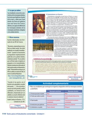 Texto para el Estudiante comentado - Unidad 4114
 Lo que ya saben
Susestudiantesconocenlascarac-
terísticasdelamonarquíaabsoluta,
lasteoríasquelegitimanelpoder
de los reyes, y saben que el país
donde esta forma de gobierno
tuvo más fuerza fue Francia.
Además,soncapacesdediferenciar
las monarquías absolutas de las
monarquíasautoritarias,trabajadas
enlaunidadanterior.
PidaasusestudiantesqueconstruyanunesquemacomparativoentrelasmonarquíasabsolutaŠŠ
y autoritaria:
Actividad complementaria
 Otros recursos
Fuentesrelacionadasconelrei-
nado de Luis XIV de Francia:
Depronto,comprendíqueerarey.
Para eso había nacido. Una dulce
exaltación me invadió inmediata-
mente. Cuando los funcionarios
le preguntaron respetuosamente
quiénibaasersuprimerministro,
elsoberanocontestó:Yo.Lesordeno
quenofirmennada,nisiquieraun
pasaporte, sin mi consentimiento.
Deberánmantenermeinformadode
todocuantosucedaynofavorecerána
nadie.(PensamientoescritoporLuis
XIVensudiario,enmarzode1661,al
morirelcardenalMazarino)
http://www.biografiasyvidas.
com/ monografia/luis_xiv/
“Cuando el rey quería, era el
hombremásagradableyamable
delmundo.(…)Sinserperfecto,
nuestroreyteníagrandesybellas
cualidades y no mereció ser tan
difamado y despreciado por sus
súbditosasumuerte.Mientrasvivió
leadularonhastalaidolatría”.
Isabel Carlota de Baviera, 1715.
Cuñada de Luis XIV.
Monarquía autoritaria Monarquía absoluta
1. Persona que ejerce el poder. (Rey) (Rey)
2. Teorías que avalan su poder. (Ninguna) (Teoría del poder divino de los
reyes)
3. Tipo de poder. (Concentración tres poderes,
centralizado)
(Concentración tres poderes,
centralizado)
4. Instituciones para gobernar. (Burocracia y Ejército) (Burocracia y Ejército)
5. Limitaciones a su poder . (Fueros urbanos) (Ninguna)
Inferir información
de un texto.
Comparar.
Relacionar información.
 