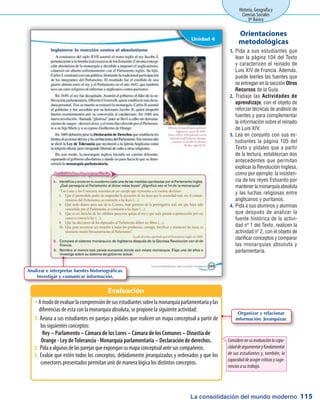 La consolidación del mundo moderno
Historia, Geografía y
Ciencias Sociales
8º Básico
115
Pida a sus estudiantes que1.	
lean la página 104 del Texto
y caractericen el reinado de
Luis XIV de Francia. Además,
puede leerles las fuentes que
se entregan en la sección Otros
Recursos de la Guía.
Trabaje las2.	 Actividades de
aprendizaje, con el objeto de
reforzar técnicas de análisis de
fuentes y para complementar
la información sobre el reinado
de Luis XIV.
Lea en conjunto con sus es-3.	
tudiantes la página 105 del
Texto y pídales que a partir
de la lectura, establezcan dos
antecedentes que permitan
explicar la Revolución Inglesa,
como por ejemplo: la insisten-
cia de los reyes Estuardo por
mantenerlamonarquíaabsoluta
y las luchas religiosas entre
anglicanos y puritanos.
Pida a sus alumnos y alumnas4.	
que después de analizar la
fuente histórica de la activi-
dad nº 1 del Texto, realicen la
actividad nº 2, con el objeto de
clarificar conceptos y comparar
las monarquías absoluta y
parlamentaria.
Orientaciones
metodológicas
AmododeevaluarlacomprensióndesusestudiantessobrelamonarquíaparlamentariaylasŠŠ
diferencias de esta con la monarquía absoluta, se propone la siguiente actividad:
Reúna a sus estudiantes en parejas y pídales que realicen un mapa conceptual a partir de1.	
los siguientes conceptos:
Rey – Parlamento – Cámara de los Lores – Cámara de los Comunes – Dinastía de
Orange - Ley de Tolerancia - Monarquía parlamentaria – Declaración de derechos.
2.	Pidaaalgunasdelasparejasqueexpongansumapaconceptualantesuscompañeros.
3.	Evalúe que estén todos los conceptos, debidamente jerarquizados y ordenados y que los
conectores presentados permitan unir de manera lógica los distintos conceptos.
Evaluación
Considere en su evaluación la capa-
cidaddeargumentaryfundamentar
de sus estudiantes y, también, la
capacidaddeacogercríticasysuge-
renciasasutrabajo.
Analizar e interpretar fuentes historiográficas.
Investigar y comunicar información.
Organizar y relacionar
información. Jerarquizar.
 
