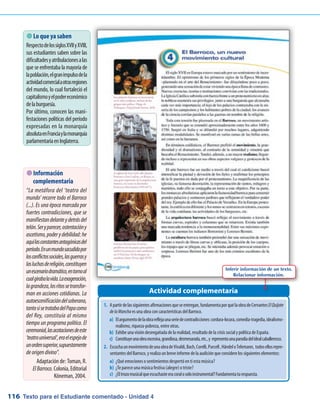 Texto para el Estudiante comentado - Unidad 4116
 Lo que ya saben
RespectodelossiglosXVIIyXVIII,
sus estudiantes saben sobre las
dificultadesyatribulacionesalas
que se enfrentaba la mayoría de
lapoblación,elgranimpulsodela
actividadcomercialaotrasregiones
del mundo, lo cual fortaleció el
capitalismoyelpodereconómico
delaburguesía.
Por último, conocen las mani-
festaciones políticas del período
expresadas en la monarquía
absolutaenFranciaylamonarquía
parlamentariaenInglaterra.
Actividad complementaria
 Información
complementaria
“La metáfora del ‘teatro del
mundo’ recorre todo el Barroco
(...). Es una época marcada por
fuertes contradicciones, que se
manifiestandelanteydetrásdel
telón.Seryparecer,ostentacióny
ascetismo,poderydebilidad:he
aquílasconstantesantagónicasdel
período.Enunmundosacudidopor
losconflictossociales,lasguerrasy
lasluchasdereligión,constituyen
unescenariodramático,entornoal
cualgirabalavida.Laexageración,
lagrandeza,losritossetransfor-
man en acciones cotidianas. La
autoescenificacióndelsoberano,
tantosisetratabadelPapacomo
del Rey, constituía al mismo
tiempo un programa político. El
ceremonial,lasacotacionesdeeste
‘teatrouniversal’,eraelespejode
unordensuperior,supuestamente
deorigendivino”.
Adaptación de: Toman, R.
ElBarroco. Colonia, Editorial
Köneman, 2004.
Inferir información de un texto.
Relacionar información.
1.	 Apartirdelassiguientesafirmacionesqueseentregan,fundamentaporquélaobradeCervantesElQuijote
delaMancha es una obra con características del Barroco.
a)	 Elargumentodelaobrareflejaunaseriedecontradicciones:cordura-locura,comedia-tragedia,idealismo-
realismo, riqueza-pobreza, entre otras.
b)	 Exhibe una visión desengañada de la realidad, resultado de la crisis social y política de España.
c)	 Constituyeunaobraexcesiva,grandiosa,desmesurada,etc.,y representaunaparodiadelidealcaballeresco.
2.	 EscuchaunmovimientodeunaobradeVivaldi,Bach,Corelli,Purcell,HändeloTelemann, todosellosrepre-
sentantes del Barroco, y realiza un breve informe de la audición que considere los siguientes elementos:
a)	 ¿Qué emociones o sentimientos despertó en ti esta música?
b)	 ¿Te parece una música festiva (alegre) o triste?
c)	 ¿Eltrozomusicalqueescuchasteeracoralosoloinstrumental?Fundamentaturespuesta.
 