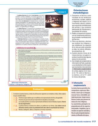 La consolidación del mundo moderno
Historia, Geografía y
Ciencias Sociales
8º Básico
117
Caracterice el Barroco como1.	
resultado de las tendencias
económicas, sociales, políticas
y religiosas de la época. Es un
movimiento cultural y artístico
quesurgedelascontradicciones
del período y que simboliza
plenamente las tribulaciones y
sensibilidad de la época.
Realiceunesquemaenlapizarra2.	
con los fundamentos teóricos y
las principales manifestaciones
del Barroco.
Pida a sus alumnos y alumnas3.	
que analicen las imágenes y
que establezcan los aspectos
de la vida que están presentes
en ellas, los colores utilizados,
las perspectivas, etc.
Cuando aborde el tema de la4.	
música barroca, se sugiere re-
producirdurantelaclasealgunas
piezas de este período.
Conelobjetodecomplementarla5.	
informacióndelTexto,puedeleer
asusestudianteslainformación
quesepresentaenlassecciones
deInformacióncomplementaria
de ambas páginas de la Guía:
en la 116, sobre el Barroco y
su esencia, y en la 117, sobre
la música del período.
Orientaciones
metodológicas
Evaluación
 Información
complementaria
Lamúsicabarrocapermitióalos
compositores expresarse libre-
mente y hacer que su lenguaje
musical fuera entendible por
todaslaspersonas.Surgennuevos
himnoscoralesparaproveerde
música los ritos religiosos.
Su característica principal es la
preponderancia de los aspectos
emocionaleseimpulsivos,quese
mezclanconaspectosracionalesy
fríos,locualcorrespondealpensa-
mientoylafilosofíadelaépoca.
Relacionar información.
Analizar e interpretar imágenes.
1.	 Enrelaciónalapinturabarroca,señalasilasafirmacionessiguientessonverdaderasofalsas.Debesexplicar
las que consideres falsas:
a)	 (V) 	 Presentaungranrealismoquesemanifiestaenlarepresentacióndelofeoydesagradable.
b)	 (V) 	 Presenta una gran atracción por representar la naturaleza y los paisajes.
c)	 (F)	 LasescuelaspictóricasconmenosrepresentantesdelBarrocofueronHolandayEspaña.(Fueron
las más importantes)
d)	 (F) 	 La pintura barroca no destaca los colores y es perfecta en sus formas. (Los colores son un
elemento central y existe un predominio del color sobre la exactitud de las formas)
e)	 (V) 	 Retratos, bodegones, aldeas y campesinos son temas recurrentes.
Discriminar y
relacionar información.
 