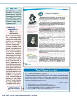 Texto para el Estudiante comentado - Unidad 4118
Actividad complementaria
�	Lee el siguiente documento y responde las preguntas:
Laastronomíafueeláreaquemástriunfoscientíficosconquistó.Graciasaltelescopio,lossereshumanoslograron
vermuchomásalládesusfronteras.Copérnicoysushipótesislograronaceptacióngeneral.Newtonlogróexplicar
demaneracaballamecánicadeloscielosgraciasalasmatemáticas,descubriendolaleygravitacional;estelogro
sobrepasóconcrecestodocuantosehabíahechoantes.
Creación de los autores.
1.	 ¿Enquéáreadelacienciaserealizaronlosprincipalesavances?
2.	 ¿Quérelaciónpuedesestablecerentrelaastronomíaylasmatemáticas?
3.	 ¿Laastronomíaguardaalgunarelaciónconlaastrologíadecivilizacionesantiguas?
4.	 ¿Cómoseexpandiólaobradeloscientíficos?Señalatresformas.
 Lo que ya saben
Susestudiantestienenunavisión
generalsobreelarte,lamúsicay
la literatura barroca. Distinguen
los fundamentos que inspiraron
estas manifestaciones culturales
ysoncapacesderelacionarlascon
elcontextoeconómico,políticoy
socialquelasinspiró.
 Información
complementaria
Difusión de la
ciencia moderna
Muchoantesdeterminarelsiglo
XVII, la ciencia natural había
realizadotantosavancesteóricos
yprácticos,quellegóaalcanzar
mayor relevancia que cualquier
otra forma de pensamiento.
Sus sedes principales fueron
algunas universidades, como
Padua, Oxford y Cambridge, las
cuales alojaron y alimentaron
a algunos de los más grandes
experimentadoresypensadores;
perohubotambiénotrosmedios
de propagación, que surgieron
de las nuevas condiciones de
la época. Fue auxiliada por las
mejorasdelaimprenta,lostrans-
portesylosserviciospostales,a
medidaquefueaumentandola
prosperidadenEuropa.Encontró
unanuevaformadeorganización
y expansión en las academias
científicas, las mejores de las
cuales publicaban sus propios
periódicos. De estas, la Royal
Society of London (Sociedad
Real de Londres) fundada en
1662, puede servir de ejemplo.
Analizar e interpretar
fuentes historiográficas.
Relacionar información.
 