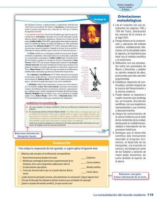 La consolidación del mundo moderno
Historia, Geografía y
Ciencias Sociales
8º Básico
119
Lea en conjunto con sus es-1.	
tudiantes las páginas 108 y
109 del Texto, destacando
los avances de la ciencia en
el siglo XVII.
Ponga énfasis en la compren-2.	
sión y valoración del método
científico, estableciendo rela-
ciones con la actualidad sobre
la vigencia y la importancia que
tiene hoy el método científico
y el empirismo.
Reflexione con sus estudian-3.	
tes sobre los postulados de
Bacon y Descartes, y pídales
su opinión respecto de ellos,
procurando que esta sea bien
argumentada.
Establezca relaciones de con-4.	
tinuidad y cambio respecto de
la ciencia del Renacimiento y
la ciencia moderna.
Puede realizar un esquema o5.	
cuadro resumen que contenga
las principales disciplinas
científicas, con sus respectivos
representantes y sus inventos
o descubrimientos.
Integre los conocimientos de6.	
la ciencia moderna con el resto
de los contenidos de la unidad,
destacando la multidimensio-
nalidad e interrelación de los
procesos históricos.
Destaque que el desarrollo7.	
científico está íntimamente
asociado al progreso eco-
nómico, al desarrollo de los
transportes, a la inversión en
ciencia y tecnología por parte
de los Estados y sectores de
mayor poder económico, asi
como también al espíritu de
la época.
Orientaciones
metodológicas
Para evaluar la comprensión de este apartado, se sugiere aplicar el siguiente ítem:ŠŠ
Evaluación
Relacionar información.
Interpretar fuente.
1.	 Relaciona cada concepto con la información correspondiente:
2.	 ¿Cuáles fueron los principales inventos y descubrimientos en astronomía? ¿Siguen vigentes hoy?
3.	 ¿Por qué el telescopio fue utilizado en primera instancia para actividades de espionaje?
4.	 ¿Quién es el padre del método científico? ¿En qué consiste este?
a)	 Nueva forma de pensar basada en la razón.
b)	 Métodoquecontemplalaobservaciónyexperimentacióndeun
fenómeno, de lo cual se desprenden explicaciones sobre él.
c)	 Era básicamente especulativa.
d)	 Teoría que descarta todo lo que no se pueda observar directa-
mente.
____ Empirismo	
____ Ciencia moderna
____ Método científico
____ Ciencia clásica
Relacionar conceptos.
Extraer información de un texto.
 