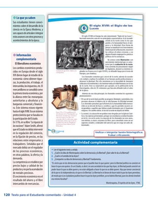 Texto para el Estudiante comentado - Unidad 4120
Actividad complementaria
�	Leeelsiguientetextoyseñala:
1.	 ¿CuáleslaideadeMontesquieusobrelademocraciaylalibertad?¿Quévalorledaalalibertad?
2.	 ¿Cuáleselsentidodelasleyes?
3.	 ¿Compartessuideadedemocraciaylibertad?Fundamenta.
“Es cierto que en las democracias parece que el pueblo hace lo que quiere: pero la libertad política no consiste en
hacerloqueunoquiera.EnunEstado,esdecir;enunasociedadenlasquehayleyes,lalibertadpuedeconsistiren
poderhacerloquesedebequererynoestarobligadoahacerloquenosedebequerer.Hayquetomarconciencia
deloqueeslaindependenciayloqueeslalibertad.Lalibertadeseldeseodehacertodoloquelasleyespermitan,
demodoquesiunciudadanopudierahacerloquelasleyesprohíben,yanohabríalibertad,pueslosdemástendrán
esamismafacultad”.
Montesquieu, Elespíritudelasleyes, 1748.
 Lo que ya saben
Sus estudiantes tienen conoci-
mientossobreeldesarrollodela
ciencia en la Época Moderna, y
soncapacesdearticulareintegrar
estosavancesconotrosprocesosy
acontecimientosdelaépoca.
 Información
complementaria
El liberalismo económico
Loscambioseconómicosprodu-
cidos en Europa desde el siglo
XVIdieronlugaralestudiodela
economía:cómoobtenerrique-
zas, la producción, el trabajo, el
intercambio,losimpuestos,etc.El
mercantilismoseconsolidócomo
laprimerateoríaeconómica,por
la alianza entre las monarquías
autoritarias y absolutas y la
burguesía comercial y financie-
ra. Este sistema estuvo vigente
hastaelsigloXVIII.Eraunsistema
proteccionistaquesebasabaen
laparticipacióndelEstado.
En1776,ensulibroLariquezade
lasnacionesAdamSmith,afirmó
queelEstadonodebíaintervenir
en la regulación del comercio,
en la fijación de precios, en las
relaciones entre empresarios y
trabajadores. Señalaba que el
mercadodebíaserelregulador
de los procesos económicos,
en otras palabras, la oferta y la
demanda.
Lacompetenciaseestablecepor
precios bajos y calidad de los
productosynoporlaacumulación
de metales preciosos.
Elcrecimientoeconómicoerael
resultado del ahorro y el libre
intercambio de mercancías.
Analizar e interpretar fuentes historiográficas.
Evaluar críticamente.
 
