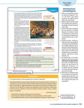 La consolidación del mundo moderno
Historia, Geografía y
Ciencias Sociales
8º Básico
121
Pida a sus estudiantes que lean1.	
en silencio las páginas 110 y
111 del Texto y que tomen
apuntes en su cuaderno de las
ideas más importantes.
Soliciteaalgunosdeellosyellas2.	
que compartan los apuntes y,
en paralelo, escriba en la pizarra
estas ideas.
A partir de las ideas entregadas3.	
por sus alumnos y alumnas
después de la lectura, realice
un esquema en la pizarra con
los principales fundamentos
y planteamientos de la Ilus-
tración.
Posteriormente, invítelos a4.	
reflexionar sobre los elementos
o principios de la Edad Moder-
na o Antiguo Régimen que la
Ilustración está cuestionando y
poniendo en duda, clasificando
estos según el ámbito de la
realidad al que correspondan:
político, económico, social,
religioso, etc.
Se sugiere leer a sus estu-5.	
diantes el texto de la sección
Información complementaria
de la Guía, con objeto de que
tengan una aproximación al
liberalismo económico, y a
la relación que este presenta
con otros principios del pen-
samiento ilustrado.
Desarrolle una reflexión sobre6.	
los principios de libertad e
igualdad de la Ilustración: ¿en
qué consistían? ¿Se entendían
de la misma forma que en la
actualidad?
Orientaciones
metodológicas
Lee el siguiente párrafo y contesta las preguntas que se presentan a continuación.ŠŠ
Evaluación
DesdelaBajaEdadMedia,laburguesíaapoyóeldesarrollodelasmonarquíaspatrimonialesyautoritarias,en
suintentoporsocavarlasestructurasyrelacionesfeudales.Debidoalosimpuestosquepagabasepudieron
financiarestosEstados.EnelsigloXVIlaburguesíacreóypropiciólateoríaeconómicamercantilista.Poste-
riormente, a fines del siglo XVIII, serían ellos los que impulsarían las ideas de la Ilustración y del liberalismo
económico, ideas que se plantean en contra de los principios económicos, políticos, sociales y culturales
vigentes en el siglo XVIII.
Creación de los autores.
1.	 ¿Hubo cambios en los ideales o principios por parte de la burguesía?
2.	 ¿Por qué después de defender el mercantilismo, la burguesía se plantea en sentido contrario?
3.	 ¿Son los postulados ilustrados contrarios al espíritu desarrollado por la burguesía en siglos anteriores?
Relacionar información.
Concluir a partir de información entregada.
Inferir información de
un texto. Relacionar.
 