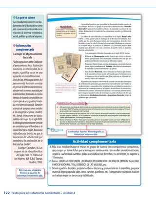 Texto para el Estudiante comentado - Unidad 4122
 Lo que ya saben
Susestudiantesconocenlosfun-
damentosdelaIlustraciónycómo
estemovimientosedesarrollacomo
reacción al sistema económico,
social,políticoyculturalvigente.
Pida a sus estudiantes que se reúnan en grupos de cuatro o cinco compañeros o compañeras,1.	
que escojan un tema de los que se entregan a continuación y desarrollen una dramatización,
según la cual en una asamblea pública reivindican sus derechos, en un tiempo no superior a
10minutos.
Temas:LIBERTADDEREUNIÓN,LIBERTADDEPENSAMIENTO,LIBERTADDEOPINIÓN,IGUALDAD,2.	
PARTICIPACIÓNPOLÍTICA,DERECHOSDELASMUJERES,etc.
Deben repartirse los roles: preparar un breve discurso y pronunciarlo en la asamblea, preparar3.	
materialdepropaganda,talescomo:carteles,panfletos,etc.Esimportantequetodosrealicen
untrabajosegúnsusdestrezasyhabilidades.
Actividad complementaria
 Información
complemetaria
La mujer en el pensamiento
ilustrado
“SalvoexcepcionescomoCondorcet,
el pensamiento de la Ilustración
mantiene la inferioridad de la
mujer, y justifica su rol en una
supuestanecesidadfemenina.
Una de las preocupaciones del
pensamiento ilustrado consiste
enpensarladiferenciafemenina,
siempremásomenosmarcadapor
lainferioridad,tratandoalmismo
tiempodehacerlacompatiblecon
elprincipiodeunaigualdadfunda-
daenelderechonatural.También
se trata de asignar roles sociales
a las mujeres: esposa, madre,
etc. Jamás se reconoce un status
políticoalamujer.EnelsigloXVIII,
laideologíapredominanteconsiste
enconsiderarqueelhombreesla
causafinaldelamujer.Rousseau
radicaliza esta teoría, ya que la
educación de Sofía tiende por
completo a la realización de la
felicidaddeEmilio.
Crampe-Casnabet, M. Las
mujeresenlasobrasfilosóficas
delsigloXVIII. En Historiade
lasMujeres. Vol. 6, Ed. Taurus,
Madrid, 1993.
Confrontar fuentes historiográficas.
Sintetizar información.
Recrear una situación
histórica a partir de
información identificada.
 