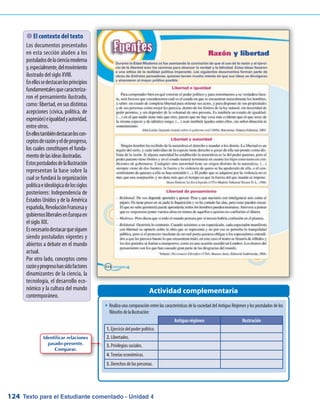 Texto para el Estudiante comentado - Unidad 4124
�	Realiza una comparación entre las características de la sociedad del Antiguo Régimen y los postulados de los
filósofosdelaIlustración:
Actividad complementaria
 El contexto del texto
Los documentos presentados
en esta sección aluden a los
postuladosdelacienciamoderna
y,especialmente,delmovimiento
ilustrado del siglo XVIII.
Enellossedestacanlosprincipios
fundamentalesquecaracteriza-
ron el pensamiento ilustrado,
como: libertad, en sus distintas
acepciones (cívica, política, de
expresión)eigualdadyautoridad,
entre otros.
Enellostambiéndestacanloscon-
ceptosderazónyeldeprogreso,
los cuales constituyen el funda-
mentodelasideasilustradas.
EstospostuladosdelaIlustración
representan la base sobre la
cual se fundará la organización
políticaeideológicadelossiglos
posteriores: Independencia de
Estados Unidos y de la América
española,RevoluciónFrancesay
gobiernosliberalesenEuropaen
el siglo XIX.
Esnecesariodestacarquesiguen
siendo postulados vigentes y
abiertos a debate en el mundo
actual.
Por otro lado, conceptos como
razónyprogresohansidofactores
dinamizantes de la ciencia, la
tecnología, el desarrollo eco-
nómico y la cultura del mundo
contemporáneo.
Antiguo régimen Ilustración
1. Ejercicio del poder político.
2. Libertades.
3. Privilegios sociales.
4. Teorías económicas.
5. Derechos de las personas.
Identificar relaciones
pasado-presente.
Comparar.
 