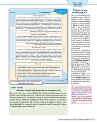 La consolidación del mundo moderno
Historia, Geografía y
Ciencias Sociales
8º Básico
125
Lea con sus estudiantes cada1.	
una de las fuentes del Texto.
Realice un análisis individual
de los conceptos y postulados
presentes en cada una de ellas
y, posteriormente, integre
todas en una visión general
del período. Es importante
destacar que aluden a con-
ceptos diferentes, pero que
en su conjunto representan la
necesidad de cambios políticos
y sociales de la burguesía,
cuyos miembros ostentaban
el poder económico pero no
tenían derechos cívicos y es-
taban excluidos de participar
políticamente.
Para apoyar el análisis de2.	
fuentes historiográficas, utilice
el documento Cómo confrontar
diversas visiones a partir de
fuentes, que se encuentra en la
sección Métodos y técnicas del
Texto para el Estudiante.
Realice la actividad de3.	 Aná-
lisis del Texto, con el objeto
de apoyar la comprensión de
los contenidos y ordenar los
nuevos conocimientos.
Si dispone de tiempo, se su-4.	
giere trabajar la lectura de la
sección Otros recursos, con el
objeto de incorporar principios
económicos del liberalismo en
el siglo XIX.
Orientaciones
metodológicas
 Otros recursos
El liberalismo económico según los postulados de David Ricardo (s. XIX)
De acuerdo con el nuevo pensamiento liberal, la actividad económica debería regirse por el
principio natural de la libre competencia. Así, en vez de una política proteccionista basada en la
existenciaderealesfábricassostenidasporlaCoronaydeimpuestosoficialesoestamentalesque
regíanelcomercio,elgobiernodeberíadejarcompetirlibrementealaspersonasenlaproducción
e intercambio de sus productos. A la vez, para que los negocios prosperasen, deberían retirar
los obstáculos a la libre competencia: suprimir aduanas, disminuir los impuestos. Los salarios
se fijarían según la tendencia del mercado.
Analizar e interpretar fuentes historiográficas.
Relacionar información.
Para mayor profundización de los pos-
tuladosdelliberalismoeconómicodesde
sus inicios, puede visitar la página web:
http://www.portalplanetasedna.com.ar/
liberalismo_economico.htm
Además, existen versiones digitales de
la obra “Principios de economía política
y tributación”, de David Ricardo, escrita
en1817.
 