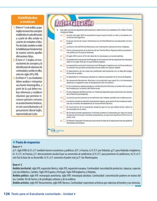 Texto para el Estudiante comentado - Unidad 4126
 Pauta de respuestas
Ítem nº 1
a)F:sigloXVIII;b)V;c)F:tambiénfueroneconómicosypolíticos;d)F:aFrancia;e)V;f)F:porHolanda;g)F:paraHolandaeInglaterra;
h): V; i) F: en Francia; j) F: derrocamiento Jacobo II por su conversión al catolicismo; k) V; l) F: para promover el catolicismo; m) V; n) F:
este fue la base de su desarrollo; ñ) V; o) F: aumenta el poder real; p) F: fue Montesquieu.
Ítem nº 2
Ámbitoterritorial:sigloXVI,expansiónibérica;sigloXVI,expansióneuropea.Continuidad:necesidaddeproductos,riquezas,especias
y la ruta Atlántica. Cambio: Siglo XVI España y Portugal. Siglo XVII Inglaterra y Holanda.
Ámbito político: siglo XVI: monarquía autoritaria, siglo XVII: monarquía absoluta. Continuidad: concentración poderes en manos del
rey. Cambio: fin de fueros y de privilegios urbanos y de la nobleza.
Ámbitoartístico:sigloXVI:Renacimiento,sigloXVII:Barroco.Continuidad:expresionesartísticasquevalorizanalhombreysusvivencias.
Elítemnº1esdeanálisis,yaque1.	
implicareconocerlosconceptos
establecidosencadaafirmación
y a partir de ellos señalar su
carácterdeverdaderoofalso.
Porotrolado,tambiénsemide
lahabilidadparafundamentar
de manera correcta aquellas
afirmacionesfalsas.
El ítem nº 2 implica el reco-2.	
nocimientodeconceptosyla
identificaciónderelacionesde
continuidadycambioenellos,
entrelossiglosXVIyXVII.
Enelítemnº3,susestudiantes3.	
deben analizar e interpretar
una fuente historiográfica, a
partir de la cual deben rea-
lizar inferencias y establecer
relaciones que permitan re-
conocer patrones comunes
enacontecimientoshistóricos,
enestecasolaIlustraciónyel
pensamiento liberal inglés,
representadoporLocke.
Habilidades
a evaluar
lll
 