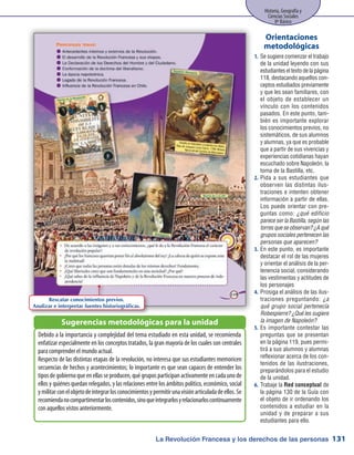 La Revolución Francesa y los derechos de las personas
Historia, Geografía y
Ciencias Sociales
8º Básico
131
Se sugiere comenzar el trabajo1.	
de la unidad leyendo con sus
estudiantes el texto de la página
118, destacando aquellos con-
ceptos estudiados previamente
y que les sean familiares, con
el objeto de establecer un
vínculo con los contenidos
pasados. En este punto, tam-
bién es importante explorar
los conocimientos previos, no
sistemáticos, de sus alumnos
y alumnas, ya que es probable
que a partir de sus vivencias y
experiencias cotidianas hayan
escuchado sobre Napoleón, la
toma de la Bastilla, etc.
Pida a sus estudiantes que2.	
observen las distintas ilus-
traciones e intenten obtener
información a partir de ellas.
Los puede orientar con pre-
guntas como: ¿qué edificio
parece ser la Bastilla, según las
torres que se observan? ¿A qué
grupos sociales pertenecen las
personas que aparecen?
En este punto, es importante3.	
destacar el rol de las mujeres
y orientar el análisis de la per-
tenencia social, considerando
las vestimentas y actitudes de
los personajes
Prosiga el análisis de las ilus-4.	
traciones preguntando: ¿a
qué grupo social pertenecía
Robespierre? ¿Qué les sugiere
la imagen de Napoleón?
Es importante contestar las5.	
preguntas que se presentan
en la página 119, pues permi-
tirá a sus alumnos y alumnas
reflexionar acerca de los con-
tenidos de las ilustraciones,
preparándolos para el estudio
de la unidad.
Trabaje la6.	 Red conceptual de
la página 130 de la Guía con
el objeto de ir ordenando los
contenidos a estudiar en la
unidad y de preparar a sus
estudiantes para ello.
Orientaciones
metodológicas
Debido a la importancia y complejidad del tema estudiado en esta unidad, se recomienda
enfatizar especialmente en los conceptos tratados, la gran mayoría de los cuales son centrales
para comprender el mundo actual.
Respecto de las distintas etapas de la revolución, no interesa que sus estudiantes memoricen
secuencias de hechos y acontecimientos; lo importante es que sean capaces de entender los
tiposdegobiernoqueenellasseproducen,quégruposparticipanactivamenteencadaunode
ellos y quiénes quedan relegados, y las relaciones entre los ámbitos político, económico, social
ymilitarconelobjetodeintegrarlosconocimientosypermitirunavisiónarticuladadeellos.Se
recomiendanocompartimentarloscontenidos,sinoqueintegrarlosyrelacionarloscontinuamente
con aquellos vistos anteriormente.
Sugerencias metodológicas para la unidad
Rescatar conocimientos previos.
Analizar e interpretar fuentes historiográficas.
 