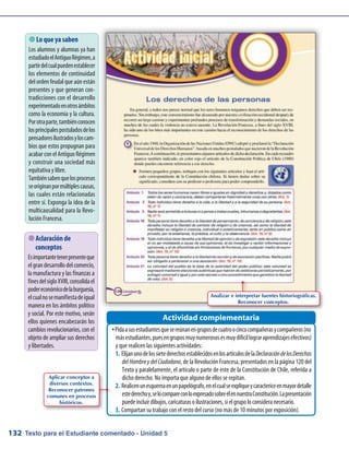 Texto para el Estudiante comentado - Unidad 5132
 Lo que ya saben
Los alumnos y alumnas ya han
estudiadoelAntiguoRégimen,a
partirdelcualpuedenestablecer
los elementos de continuidad
del orden feudal que aún están
presentes y que generan con-
tradicciones con el desarrollo
experimentadoenotrosámbitos
como la economía y la cultura.
Porotraparte,tambiénconocen
losprincipalespostuladosdelos
pensadoresilustradosyloscam-
bios que estos propugnan para
acabar con el Antiguo Régimen
y construir una sociedad más
equitativa y libre.
Tambiénsabenquelosprocesos
seoriginanpormúltiplescausas,
las cuales están relacionadas
entre sí. Exponga la idea de la
multicausalidad para la Revo-
lución Francesa.
 Aclaración de
conceptos
Esimportantetenerpresenteque
elgrandesarrollodelcomercio,
la manufactura y las finanzas a
finesdelsigloXVIII,consolidael
podereconómicodelaburguesía,
elcualnosemanifiestadeigual
manera en los ámbitos político
y social. Por este motivo, serán
ellos quienes encabezarán los
cambios revolucionarios, con el
objeto de ampliar sus derechos
y libertades.
Pidaasusestudiantesquesereúnanengruposdecuatroocincocompañerasycompañeros(noŠŠ
másestudiantes,puesengruposmuynumerososesmuydifícillograraprendizajesefectivos)
y que realicen las siguientes actividades:
Elijanunodelossietederechosestablecidosenlosartículosdela1.	 DeclaracióndelosDerechos
delHombreydelCiudadano, de la Revolución Francesa, presentados en la página 120 del
Texto y paralelamente, el artículo o parte de este de la Constitución de Chile, referida a
dicho derecho. No importa que alguno de ellos se repitan.
Realicenunesquemaenunpapelógrafo,enelcualseexpliqueycaractericeenmayordetalle2.	
estederechoy,selocompareconloexpresadosobreélennuestraConstitución.Lapresentación
puedeincluirdibujos,caricaturasoilustraciones,sielgrupoloconsideranecesario.
Compartan su trabajo con el resto del curso (no más de 10 minutos por exposición).3.	
Actividad complementaria
Aplicar conceptos a
diversos contextos.
Reconocer patrones
comunes en procesos
históricos.
Analizar e interpretar fuentes historiográficas.
Reconocer conceptos.
 