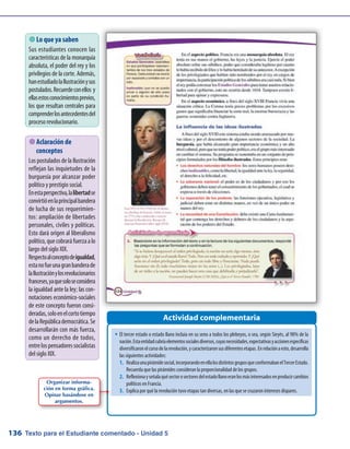 Texto para el Estudiante comentado - Unidad 5136
 Lo que ya saben
Sus estudiantes conocen las
características de la monarquía
absoluta, el poder del rey y los
privilegios de la corte. Además,
hanestudiadolaIlustraciónysus
postulados.Recuerdeconellos y
ellasestosconocimientosprevios,
los que resultan centrales para
comprenderlosantecedentesdel
proceso revolucionario.
Actividad complementaria
 Aclaración de
conceptos
Los postulados de la Ilustración
reflejan las inquietudes de la
burguesía por alcanzar poder
político y prestigio social.
Enestaperspectiva,lalibertadse
convirtióenlaprincipalbandera
de lucha de sus requerimien-
tos: ampliación de libertades
personales, civiles y políticas.
Esto dará origen al liberalismo
político,quecobraráfuerzaalo
largo del siglo XIX.
Respectoalconceptodeigualdad,
estanofueunagranbanderade
laIlustraciónylosrevolucionarios
franceses,yaquesoloseconsidera
la igualdad ante la ley; las con-
notaciones económico-sociales
de este concepto fueron consi-
deradas,soloenelcortotiempo
delaRepúblicademocrática.Se
desarrollarán con más fuerza,
como un derecho de todos,
entrelospensadoressocialistas
del siglo XIX.
Organizar informa-
ción en forma gráfica.
Opinar basándose en
argumentos.
w	El tercer estado o estado llano incluía en su seno a todos los plebeyos, o sea, según Sieyès, al 98% de la
nación.Estaentidadcubríaelementossocialesdiversos,cuyasnecesidades,expectativasyaccionesespecíficas
diversificaronelcursodelarevolución,ycaracterizaronsusdiferentesetapas.Enrelaciónaesto,desarrolla
las siguientes actividades:
1.	 Realizaunapirámidesocial,incorporandoenellalosdistintosgruposqueconformabanelTercerEstado.
Recuerda que las pirámides consideran la proporcionalidad de los grupos.
2.	 Reflexionayseñalaquésectorosectoresdelestadollanoeranlosmásinteresadosenproducircambios
políticos en Francia.
3.	 Explica por qué la revolución tuvo etapas tan diversas, en las que se cruzaron intereses dispares.
 