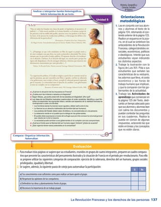 La Revolución Francesa y los derechos de las personas
Historia, Geografía y
Ciencias Sociales
8º Básico
137
Sí No
a) Tus conocimientos eran suficientes como para realizar un buen aporte al grupo.
b) Respetaste las opiniones de tus compañeros.
c) Defendiste tus ideas y planteamientos frente al grupo.
d) Reconoces la importancia de un trabajo grupal.
Paraevaluarestaspáginassesugierequesusestudiantes,reunidosengruposdecuatrointegrantes,preparenuncuadrocompara-1.	
tivo que presente las características del pensamiento ilustrado y la situación de Francia en el período pre-revolucionario. Para ello
se propone utilizar las siguientes categorías de comparación: ejercicio de la soberanía, derechos del ser humano, grupos sociales
privilegiados, igualdad y libertad.
Se sugiere, además, la siguiente pauta de cotejo para autoevaluar la participación:2.	
Lea en conjunto con sus alum-1.	
nos y alumnas el texto de la
página 124, retomando el con-
tenido anterior de la página 123.
Realice un esquema en la piza-
rra, en el cual se sinteticen los
antecedentes de la Revolución
Francesa, categorizándolos en:
sociales, económicos, políticos
e ideológicos. Intente que sus
estudiantes vayan indicando
los distintos aspectos.
Trabaje la ilustración con la2.	
figura de Luis XVI. Pida a sus
estudiantes que señalen las
características de su vestuario,
los adornos que lleva, el costo
económico y las horas de
trabajo humano que implican,
y que lo comparen con los go-
bernantes de la actualidad.
Trabaje las3.	 Actividades de
aprendizaje que comienzan en
la página 125 del Texto, dedi-
cando un tiempo adecuado para
quesusalumnosyalumnaslean
con calma los documentos y
puedan contestar las preguntas
en sus cuadernos. Realice la
puesta en común de algunas
respuestas, aclarando las que
estén erróneas y los conceptos
que no estén claros.
Orientaciones
metodológicas
Evaluación
Analizar e interpretar fuentes historiográficas.
Inferir información de un texto.
Comparar. Organizar información.
Autoevaluar.
 