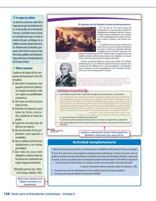 Texto para el Estudiante comentado - Unidad 5138
 Lo que ya saben
Losalumnosyalumnassabendela
importanciaquetuvolaIlustración
en el desarrollo de la Revolución
Francesa,ytambiénconocensobre
lascontradiccionesquesevivíanal
interior del país: privilegios de la
nobleza,excesivosgastosdelacorte,
etc.Retomeestoscontenidosypre-
guntesobrelaformaenqueestos
elementosgatillaronlaRevolución.
HagareferenciaalaIndependencia
deEstadosUnidos.
Actividad complementaria
 Otros recursos
CuadernodeQuejasdeloscam-
pesinosdeGuyancourt(cercade
Versalles).
Que todos ls impuestos sean1.	
pagadosporlostresórdenes,
sinningunaexcepción,cada
uno según sus posibilidades
económicas.
Que haya una única ley para2.	
todo el reino.
Exención de impuestos para3.	
todas las ferias y merca-
dos y abolición de todos los
peajes.
Supresión de toda clase de4.	
diezmos en especie.
Que los derechos de las pro-5.	
piedades sean sagrados e
inviolables.
Queseapliquelajusticiamás6.	
rápidamente y con menos
parcialidad.
Que todos los curas estén7.	
obligadosarealizartodaslas
funcionesdesuministeriosin
exigir ninguna retribución.
Materialesparalaclase.Histo-
riaIII, Anaya, Madrid, 1985.
w	Relaciona el texto que se presenta a continuación con el estallido de la Revolución Francesa y responde:
“El coste de la vida para las clases populares resultó gravemente afectado por el alza de los precios: como los
cerealesaumentaronmásquetodolodemás,elpueblofuequiénestuvomásduramenteafectado.Lavísperadel
14dejulio,lapartequeocupabaelpanenelpresupuestopopularhabíaalcanzadoel58%debidoalalzageneral
(…).Elalzadelospreciosbeneficiabaalascategoríassocialesmásacomodadasyabrumabaalpueblo”.
A. Soboul.LaRevoluciónFrancesa.Barcelona, Oikos Tau Ediciones, 1981.
1.	 ¿Por qué razones los más afectados por la crisis económica fueron los sectores populares?
2.	 ¿Crees que esta situación influyó en la toma de la Bastilla?
Relacionar información.
Opinar basándose en
argumentos.
Analizar e interpretar fuentes historiográficas.
Identificar relaciones de causa-efecto.
 