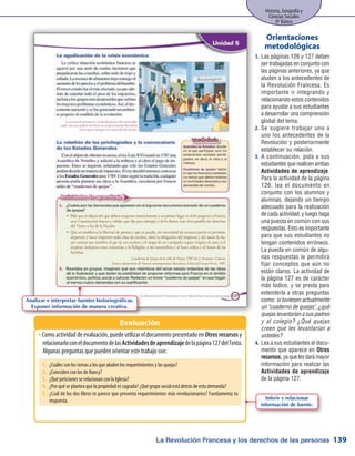 La Revolución Francesa y los derechos de las personas
Historia, Geografía y
Ciencias Sociales
8º Básico
139
Las páginas 126 y 127 deben1.	
ser trabajadas en conjunto con
las páginas anteriores, ya que
aluden a los antecedentes de
la Revolución Francesa. Es
importante ir integrando y
relacionando estos contenidos
para ayudar a sus estudiantes
a desarrollar una comprensión
global del tema.
Se sugiere trabajar uno a2.	
uno los antecedentes de la
Revolución y posteriormente
establecer su relación.
A continuación, pida a sus3.	
estudiantes que realicen ambas
Actividades de aprendizaje.
Para la actividad de la página
126, lea el documento en
conjunto con los alumnos y
alumnas, dejando un tiempo
adecuado para la realización
de cada actividad, y luego haga
una puesta en común con sus
respuestas. Esto es importante
para que sus estudiantes no
tengan contenidos erróneos.
La puesta en común de algu-
nas respuestas le permitirá
fijar conceptos que aún no
están claros. La actividad de
la página 127 es de carácter
más lúdico, y se presta para
extenderla a otras preguntas
como: si tuviesen actualmente
un cuaderno de quejas, ¿qué
quejas levantarían a sus padres
y al colegio? ¿Qué quejas
creen que les levantarían a
ustedes?
Lea a sus estudiantes el docu-4.	
mento que aparece en Otros
recursos,yaquelesdarámayor
información para realizar las
Actividades de aprendizaje
de la página 127.
Orientaciones
metodológicas
Como actividad de evaluación, puede utilizar el documento presentado enŠŠ Otros recursos y
relacionarloconeldocumentodelasActividadesdeaprendizajedelapágina127delTexto.
Algunas preguntas que pueden orientar este trabajo son:
Evaluación
Analizar e interpretar fuentes historiográficas.
Exponer información de manera creativa.
1.	 ¿Cuáles son los temas a los que aluden los requerimientos y las quejas?
2.	 ¿Coinciden con los de Nancy?
3.	 ¿Qué peticiones se relacionan con la Iglesia?
4.	 ¿Por qué se plantea que la propiedad es sagrada? ¿Qué grupo social está detrás de esta demanda?
5.	 ¿Cuál de los dos libros te parece que presenta requerimientos más revolucionarios? Fundamenta tu
respuesta. Inferir y relacionar
información de fuente.
 