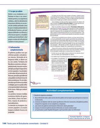 Texto para el Estudiante comentado - Unidad 5144
 Lo que ya saben
Motive a sus estudiantes a re-
flexionar en base a sus conoci-
mientospreviosyasuexperiencia
cotidiana,sobrelaradicalización
deposturasdistintasenunpro-
cesodecambiosprofundoscomo
losqueseestabanproduciendoen
laRevoluciónFrancesa:¿porqué
algunosdefiendensusinteresesy
otrosbuscanapuraryconsolidar
cambiosquelosbeneficien?¿Qué
gruposoactoresdelaRevolución
estabanenestasposturas?
Actividad complementaria
 Información
complementaria
El gobierno jacobino tuvo que
enfrentar grandes contradiccio-
nes internas. Reclutados de la
burguesía media, se aliaron con
los sans culottes. Partidarios del
liberalismoeconómicoydelapro-
piedadprivada,transaronmuchos
principiosparalograrelapoyodelos
sectorespopulares.Susprincipios
sederivabandelpensamientode
Rousseau;pensabanquelalibertad
ylaigualdadconstituíanlabasede
todasociedadjusta.Porotrolado,
pensabanquelademocraciadebía
serdirigidayquenosepodíaconfiar
enlaespontaneidadrevolucionaria
delasmasas.Habíaqueconducir
alpueblo.
Los jacobinos tomaron medidas
económicas drásticas de guerra,
como límites y freno a los bene-
ficios, requisas de productos y
nacionalizaciones.
Su intención era incorporar a los
sectores populares a la nación
burguesamedianteelaccesoala
propiedad.
w	Resuelve las siguientes actividades:
1.	 Buscainformaciónsobrecuáleseranlosderechospolíticosdelasmujeresqueparticiparonenelproceso
revolucionario.
2.	 Construye una hipótesis sobre las razones que llevaron al fin de la Convención y del gobierno jacobino.
Comparte las respuestas con tus compañeros y compañeras.
3.	 ¿Qué sistema de gobierno existió durante el Directorio? ¿Quién gobernaba?
4.	 Compara el sistema de gobierno durante el Directorio con nuestro sistema actual.
5.	 ¿En qué basaba su poder Napoleón Bonaparte y qué le permitió acabar con el Directorio?
Formular hipótesis. Comparar.
Inferir información de un texto.
 