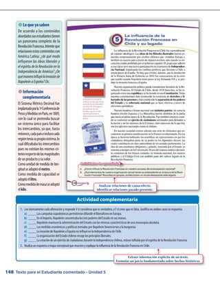 Texto para el Estudiante comentado - Unidad 5148
 Lo que ya saben
De acuerdo a los contenidos
abordadossusestudiantestienen
un panorama completo de la
RevoluciónFrancesa.Intenteque
relacionenestoscontenidoscon
América Latina: ¿de qué modo
influyeron las ideas liberales y
el espíritu de la Revolución en la
Independencia de América? ¿De
quémanerainfluyólainvasiónde
NapoleónaEspaña?Etc.
Actividad complementaria
 Información
complementaria
El Sistema Métrico Decimal fue
implantadoporla1ªConferenciade
PesosyMedidasenParís,en1889,
con lo cual se pretendía buscar
un sistema único para facilitar
los intercambios, ya que, hasta
entonces,cadapaíseinclusocada
regiónteníasupropiosistema,lo
cualdificultabalosintercambios
pues no existían los mismos cri-
teriosrespectodelasmagnitudes
deunproductoysuvalor.
Como unidad de medida de lon-
gitudseadoptóelmetro.
Como medida de capacidad se
adoptóellitro.
Comomedidademasaseadoptó
elkilo.
Analizar relaciones de causa-efecto.
Identificar relaciones pasado-presente.
1.	 Lee atentamente cada afirmación y responde V si consideras que es verdadera, y F si crees que es falsa. Justifica en ambos casos tu respuesta.
a)	 ____ Las campañas napoleónicas permitieron difundir el liberalismo en Europa.
b)	 ____ En el Imperio, Napoleón concentraba los tres poderes del Estado en sus manos.
c)	 ____ Napoleón mantuvo la administración del Estado con las mismas características de una monarquía absoluta.
d)	 ____ Las medidas económicas y políticas tomadas por Napoleón favorecieron a la burguesía.
e)	 ____ La invasión de Napoleón a España no influyó en la Independencia de Chile.
f)	 ____ La organización del Estado chileno recoge los principios liberales.
g)	 ____ La creación de un ejército de ciudadanos durante la Independencia chilena, estuvo influida por el espíritu de la Revolución Francesa.
2.	 Realiza un esquema o mapa conceptual que muestre y explique la influencia de la Revolución Francesa en Chile.
Extraer información explícita de un texto.
Formular un juicio fundamentado sobre hechos históricos.
 