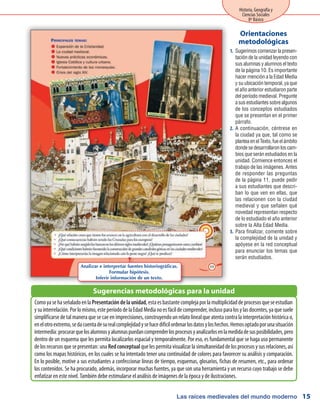 Las raíces medievales del mundo moderno
Historia, Geografía y
Ciencias Sociales
8º Básico
15
Sugerimos comenzar la presen-1.	
tación de la unidad leyendo con
sus alumnas y alumnos el texto
de la página 10. Es importante
hacer mención a la Edad Media
y su ubicación temporal, ya que
el año anterior estudiaron parte
del período medieval. Pregunte
a sus estudiantes sobre algunos
de los conceptos estudiados
que se presentan en el primer
párrafo.
A continuación, céntrese en2.	
la ciudad ya que, tal como se
planteaenelTexto,fueelámbito
dondesedesarrollaronloscam-
bios que serán estudiados en la
unidad. Comience entonces el
trabajo de las imágenes. Antes
de responder las preguntas
de la página 11, puede pedir
a sus estudiantes que descri-
ban lo que ven en ellas, que
las relacionen con la ciudad
medieval y que señalen qué
novedad representan respecto
de lo estudiado el año anterior
sobre la Alta Edad Media.
Para finalizar, comente sobre3.	
la complejidad de la unidad y
apóyese en la red conceptual
para enunciar los temas que
serán estudiados.
ComoyasehaseñaladoenlaPresentacióndelaunidad,estaesbastantecomplejaporlamultiplicidaddeprocesosqueseestudian
ysuinterrelación.Porlomismo,esteperíododelaEdadMedianoesfácildecomprender,inclusoparalosylasdocentes,yaquesuele
simplificarse de tal manera que se cae en imprecisiones, construyendo un relato lineal que atenta contra la interpretación histórica o,
enelotroextremo,sedacuentadesurealcomplejidadysehacedifícilordenarlosdatosyloshechos.Hemosoptadoporunasituación
intermedia:procurarquelosalumnosyalumnaspuedancomprenderlosprocesosyanalizarlosenlamedidadesusposibilidades,pero
dentro de un esquema que les permita localizarlos espacial y temporalmente. Por eso, es fundamental que se haga uso permanente
delosrecursosquesepresentan:unaRedconceptualquelespermitavisualizarlasimultaneidaddelosprocesosysusrelaciones,así
como los mapas históricos, en los cuales se ha intentado tener una continuidad de colores para favorecer su análisis y comparación.
En lo posible, motive a sus estudiantes a confeccionar líneas de tiempo, esquemas, glosarios, fichas de resumen, etc., para ordenar
los contenidos. Se ha procurado, además, incorporar muchas fuentes, ya que son una herramienta y un recurso cuyo trabajo se debe
enfatizar en este nivel. También debe estimularse el análisis de imágenes de la época y de ilustraciones.
Sugerencias metodológicas para la unidad
Orientaciones
metodológicas
Analizar e interpretar fuentes historiográficas.
Formular hipótesis.
Inferir información de un texto.
 