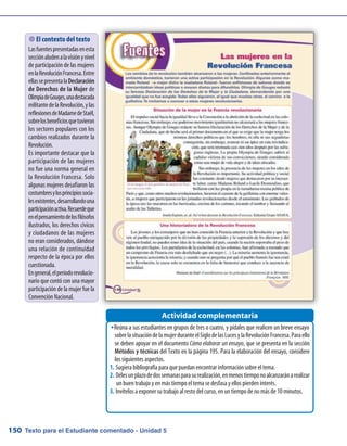 Texto para el Estudiante comentado - Unidad 5150
Reúna a sus estudiantes en grupos de tres o cuatro, y pídales que realicen un breve ensayoŠŠ
sobrelasituacióndelamujerduranteelSiglodelasLucesylaRevoluciónFrancesa.Paraello
se deben apoyar en el documento Cómo elaborar un ensayo, que se presenta en la sección
Métodos y técnicas del Texto en la página 195. Para la elaboración del ensayo, considere
los siguientes aspectos.
Sugiera bibliografía para que puedan encontrar información sobre el tema.1.	
Délesunplazodedossemanasparasurealización,enmenostiemponoalcanzaránarealizar2.	
un buen trabajo y en más tiempo el tema se desfasa y ellos pierden interés.
Invítelos a exponer su trabajo al resto del curso, en un tiempo de no más de 10 minutos.3.	
Actividad complementaria
 El contexto del texto
Lasfuentespresentadasenesta
secciónaludenalavisiónynivel
de participación de las mujeres
enlaRevoluciónFrancesa.Entre
ellassepresentalaDeclaración
de Derechos de la Mujer de
OlimpiadeGouges,unadestacada
militantedelaRevolución,ylas
reflexionesdeMadamedeStaël,
sobrelosbeneficiosquetuvieron
los sectores populares con los
cambios realizados durante la
Revolución.
Es importante destacar que la
participación de las mujeres
no fue una norma general en
la Revolución Francesa. Solo
algunas mujeres desafiaron las
costumbresylosprincipiossocia-
lesexistentes,desarrollandouna
participaciónactiva.Recuerdeque
enelpensamientodelosfilósofos
ilustrados, los derechos cívicos
y ciudadanos de las mujeres
no eran considerados, dándose
una relación de continuidad
respecto de la época por ellos
cuestionada.
Engeneral,elperíodorevolucio-
nario que contó con una mayor
participación de la mujer fue la
Convención Nacional.
 
