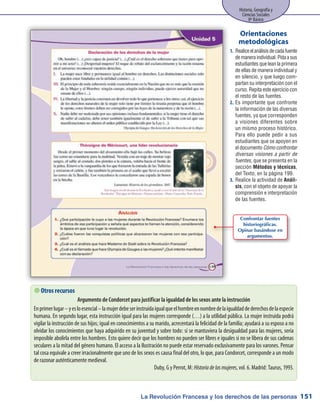 La Revolución Francesa y los derechos de las personas
Historia, Geografía y
Ciencias Sociales
8º Básico
151
Realiceelanálisisdecadafuente1.	
demaneraindividual.Pidaasus
estudiantes que lean la primera
de ellas de manera individual y
en silencio, y que luego com-
partan su interpretación con el
curso. Repita este ejercicio con
el resto de las fuentes.
Es importante que confronte2.	
la información de las diversas
fuentes, ya que corresponden
a visiones diferentes sobre
un mismo proceso histórico.
Para ello puede pedir a sus
estudiantes que se apoyen en
el documento Cómo confrontar
diversas visiones a partir de
fuentes, que se presenta en la
sección Métodos y técnicas,
del Texto, en la página 199.
Realice la actividad de3.	 Análi-
sis, con el objeto de apoyar la
comprensión e interpretación
de las fuentes.
Orientaciones
metodológicas
 Otros recursos
Argumento de Condorcet para justificar la igualdad de los sexos ante la instrucción
Enprimerlugar–yesloesencial–lamujerdebeserinstruidaigualqueelhombreennombredelaigualdaddederechosdelaespecie
humana. En segundo lugar, esta instrucción igual para las mujeres corresponde (…) a la utilidad pública. La mujer instruida podrá
vigilar la instrucción de sus hijos; igual en conocimientos a su marido, acrecentará la felicidad de la familia; ayudará a su esposo a no
olvidar los conocimientos que haya adquirido en su juventud y sobre todo: si se mantuviera la desigualdad para las mujeres, sería
imposible abolirla entre los hombres. Esto quiere decir que los hombres no pueden ser libres e iguales si no se libera de sus cadenas
seculares a la mitad del género humano. El acceso a la Ilustración no puede estar reservado exclusivamente para los varones. Pensar
tal cosa equivale a creer irracionalmente que uno de los sexos es causa final del otro, lo que, para Condorcet, corresponde a un modo
de razonar auténticamente medieval.
Duby, G y Perrot, M: Historiadelasmujeres, vol. 6. Madrid: Taurus, 1993.
Confrontar fuentes
historiográficas.
Opinar basándose en
argumentos.
 