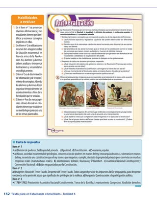 Texto para el Estudiante comentado - Unidad 5152
 Pauta de respuestas
Ítem nº 1
a)ƒƒ División de poderes. b) Propiedad privada. c) Igualdad. d) Constitución. e) Soberanía popular.
a)ƒƒ Abuso,sociedadestamentaldeprivilegios,concentracióndepoderesenmanosdelrey(monarquíaabsoluta),soberaníaenmanos
delrey,noexistíaunaconstituciónqueelreytuvieraquerespetarycumplir,síexistíalapropiedadprivadaperoconvivíaconmuchas
empresas reales (manufacturas reales). b) Montesquieu, Voltaire, Rousseau y D’Alambert. c) Asamblea Nacional Constituyente y
Convención Nacional. d) Están resguardados por la Constitución.
Ítem nº 2
a)Imágenes:AbusodelTercerEstado,DespertardelTercerEstado,Todoscarganelpesodelosimpuestos.b)Depropaganda,paradespertar
concienciaenlagentedelabusoquesignificabalosprivilegiosdelanobleza.c)Burguesía.Queríaaccederalaparticipaciónpolítica.
Ítem nº 3
(1789-1792)ƒƒ Predominio Asamblea Nacianal Constituyente. Toma de la Bastilla; Levantamiento Campesino. Abolición derechos
En el ítem nº 1 se presentan1.	
diversas afirmaciones y sus
estudiantestienenqueiden-
tificar y reconocer conceptos
implícitosenellas.
Enelítemnº2seutilizancomo2.	
recursostresimágenessobre
la situación estamental en
Francia antes de la Revolu-
ción.Así,alumnosyalumnas
deben analizar e interpretar
ilustraciones y secuenciarlas
cronológicamente.
Elítemnº3esdediscriminación3.	
deinformaciónydereconoci-
mientodeconceptos.Además,
losalumnosyalumnasdeben
organizartemporalmentelos
acontecimientosohitosdela
Revoluciónqueseseñalan.
Elítemnº4esde metacogni-4.	
ción,atravésdelcualsusestu-
diantestienenqueestablecer
suniveldelogroparacadauno
delostemasplanteados.
Habilidades
a evaluar
lll
 