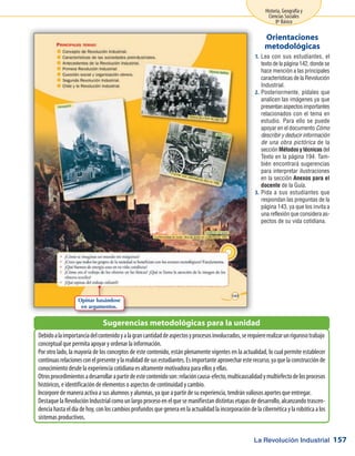 La Revolución Industrial
Historia, Geografía y
Ciencias Sociales
8º Básico
157
Lea con sus estudiantes, el1.	
texto de la página 142, donde se
hace mención a las principales
características de la Revolución
Industrial.
Posteriormente, pídales que2.	
analicen las imágenes ya que
presentanaspectosimportantes
relacionados con el tema en
estudio. Para ello se puede
apoyar en el documento Cómo
describir y deducir información
de una obra pictórica de la
sección Métodos y técnicas del
Texto en la página 194. Tam-
bién encontrará sugerencias
para interpretar ilustraciones
en la sección Anexos para el
docente de la Guía.
Pida a sus estudiantes que3.	
respondan las preguntas de la
página 143, ya que los invita a
una reflexión que considera as-
pectos de su vida cotidiana.
Orientaciones
metodológicas
Debidoalaimportanciadelcontenidoyalagrancantidaddeaspectosyprocesosinvolucrados,serequiererealizarunrigurosotrabajo
conceptual que permita apoyar y ordenar la información.
Por otro lado, la mayoría de los conceptos de este contenido, están plenamente vigentes en la actualidad, lo cual permite establecer
continuasrelacionesconelpresenteylarealidaddesusestudiantes.Esimportanteaprovecharesterecurso,yaquelaconstrucciónde
conocimiento desde la experiencia cotidiana es altamente motivadora para ellos y ellas.
Otrosprocedimientosadesarrollarapartirdeestecontenidoson:relacióncausa-efecto,multicausalidadymultiefectodelosprocesos
históricos, e identificación de elementos o aspectos de continuidad y cambio.
Incorpore de manera activa a sus alumnos y alumnas, ya que a partir de su experiencia, tendrán valiosos aportes que entregar.
Destaque la RevoluciónIndustrialcomounlargoprocesoenelquesemanifiestandistintasetapasdedesarrollo,alcanzandotrascen-
denciahastaeldíadehoy,conloscambiosprofundosquegeneraenlaactualidadlaincorporacióndelacibernéticaylarobóticaalos
sistemas productivos.
Sugerencias metodológicas para la unidad
Opinar basándose
en argumentos.
 