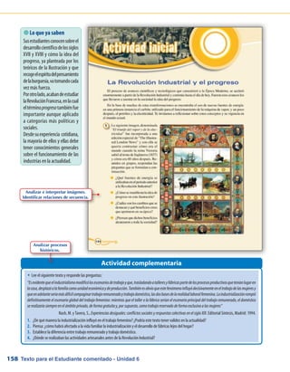 Texto para el Estudiante comentado - Unidad 6158
 Lo que ya saben
Susestudiantesconocensobreel
desarrollocientíficodelossiglos
XVII y XVIII y cómo la idea del
progreso, ya planteada por los
teóricos de la Ilustración y que
recogeelespíritudelpensamiento
delaburguesía,vatomandocada
vez más fuerza.
Porotrolado,acabandeestudiar
laRevoluciónFrancesa,enlacual
eltérminoprogresotambiénfue
importante aunque aplicado
a categorías más políticas y
sociales.
Desdesuexperiencia cotidiana,
la mayoría de ellos y ellas debe
tener conocimientos generales
sobre el funcionamiento de las
industrias en la actualidad.
Actividad complementaria
w	Lee el siguiente texto y responde las preguntas:
“Esevidentequeelindustrialismomodificólosescenariosdetrabajoyque,trasladandoatalleresyfábricaspartedelosprocesosproductivosqueteníanlugaren
lacasa,desplazóalafamiliacomounidadeconómicaydeproducción.Tambiénesobvioqueestefenómenoinfluyódecisivamenteeneltrabajodelasmujeresy
queenadelanteseríamásdifícilcompaginartrabajoremuneradoytrabajodoméstico,lasdosbasesdelarealidadlaboralfemenina.Laindustrializaciónrompió
definitivamente el escenario global del trabajo femenino: mientras que el taller o la fábrica serían el escenario principal del trabajo remunerado, el doméstico
serealizaríasiempreenelámbitoprivado,deformagratuitay,porsupuesto,comotrabajoreservadodeformaexclusivaalasmujeres”
Nash, M. y Tavera, S., Experienciasdesiguales:conflictossocialesyrespuestascolectivasenelsigloXIX.Editorial Síntesis, Madrid: 1994.
1.	 ¿De qué manera la industrialización influyó en el trabajo femenino? ¿Podría este texto tener validez en la actualidad?
2.	 Piensa: ¿cómo habrá afectado a la vida familiar la industrialización y el desarrollo de fábricas lejos del hogar?
3.	 Establece la diferencia entre trabajo remunerado y trabajo doméstico.
4.	 ¿Dónde se realizaban las actividades artesanales antes de la Revolución Industrial?
Analizar e interpretar imágenes.
Identificar relaciones de secuencia.
Analizar procesos
históricos.
 