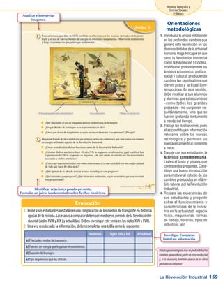 La Revolución Industrial
Historia, Geografía y
Ciencias Sociales
8º Básico
159
Introduzcalaunidadenfatizando1.	
en los profundos cambios que
generó esta revolución en los
diversos ámbitos de la actividad
humana. Haga hincapié en que
tanto la Revolución Industrial
como la Revolución Francesa,
modificaron profundamente los
ámbitos económico, político,
social y cultural, produciendo
cambios tan significativos que
dieron paso a la Edad Con-
temporánea. En este sentido,
debe recalcar a sus alumnos
y alumnas que estos cambios
–como todos los grandes
procesos– no surgieron es-
pontáneamente, sino que se
fueron gestando lentamente
a través del tiempo.
Trabaje las ilustraciones, pues2.	
ellas constituyen información
relevante sobre las nuevas
tecnologías y permiten un
buen acercamiento al contenido
a tratar.
Trabaje con sus estudiantes la3.	
Actividad complementaria.
Léales el texto y pídales que
contesten las preguntas. Cons-
tituye una buena introducción
para motivar al estudio de los
cambios producidos en el ám-
bito laboral por la Revolución
Industrial.
Rescate las experiencias de4.	
sus estudiantes y pregunte
sobre el funcionamiento y
características de la indus-
tria en la actualidad: espacio
físico, maquinarias, formas
de trabajo, horarios, tipos de
industrias, etc.
Orientaciones
metodológicas
Inviteasusestudiantesaestablecerunacomparacióndelosmediosdetransporteendistintas1.	
épocasdelahistoria.Lasetapasacomparardebenser:medioevo,periododelaRevoluciónIn-
dustrial(siglosXVIIIyXIX)yactualidad.DebeninvestigarestetemaenlossiglosXVIIyXVIII.
Una vez recolectada la información, deben completar una tabla como la siguiente:2.	
Evaluación
Analizar e interpretar
imágenes.
Identificar relaciones pasado-presente.
Formular un juicio fundamentado sobre hechos históricos.
Investigar. Comparar.
Sintetizar información.
Medioevo Siglos XVIII y XIX Actualidad
a) Principales medios de transporte.
b) Fuentes de energía que impulsan el movimiento.
d) Duración de los viajes.
e) Tipo de personas que los utilizan.
Pídalesqueinvestiguenmásenprofundidadlos
cambiosgeneradosapartirdeestarevolución
y,siesnecesario,tambiénacercadelosotros
períodosacomparar.
 