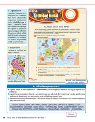 Texto para el Estudiante comentado - Unidad 116
Sugerimos trabajar, en forma complementaria a laŠŠ Actividad inicial, con los conceptos que se enuncian más abajo, en alguna de estas
modalidades:
Pegartarjetasconlosconceptosenelpizarrónycomentarconelcursosobrecadaunodeellos.Pregúntelesquérecuerdan,quéinformación1.	
puedenprecisaralrespecto,etc.,paraluegocomenzarconlasactividadesqueproponeelTexto.
Mantenerlastarjetasenelpizarrónoentregarlasacadagrupoenunahoja,demodoqueconstituyanpistaspararesponderlaspreguntas2.	
queseformulanenelTexto.
Actividad complementaria
 Lo que ya saben
Los alumnos y alumnas estu-
diaron parte de la Edad Media
elañoanterior.Esfundamental
recuperar sus conocimientos
previos. La Actividad Inicial se
orienta a ese objetivo. Puede
utilizartambiénlalíneadetiempo
delapágina16delTexto,donde
sepresentanalgunosdeloshitos
delosprimerossiglosdelaEdad
Media. A partir de ellos puede
hacerpreguntasasusestudiantes
para teneruna idea generaldel
nivel de sus conocimientos.
 Otros recursos
Para apreciar la división del
Imperio Germánico:
www.pais-global.com.ar/mapas
MAHOMA–PENÍNSULAIBÉRICA–PAPAOPONTÍFICEROMANO–CLEROSECULAR–CLEROREGULAR–SIERVOSDELAGLEBA–
CABALLEROCRISTIANO–MONASTERIOS–SEÑORESFEUDALES–CAMPESINOSLIBRES–MONJES–SACERDOTESYOBISPOS–COPISTAS
–ECONOMÍARURALDESUBSISTENCIA–GUERRA,TORNEOS,CAZA–PENÍNSULAITÁLICA–CONSTANTINOPLA–IGLESIAORTODOXA.
Rescatar conocimientos previos.
Interpretar mapa histórico.
Relacionar
 