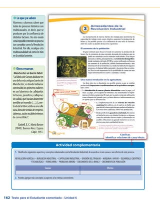 Texto para el Estudiante comentado - Unidad 6162
1.	 Clasifica los siguientes aspectos y conceptos relacionados con la Revolución Industrial, de acuerdo a si son causas o son efectos de este proceso.
REVOLUCIÓN AGRÍCOLA – BURGUESÍA INDUSTRIAL – CAPITALISMO INDUSTRIAL – DIVISIÓN DEL TRABAJO – MÁQUINA A VAPOR – DESARROLLO CIENTÍFICO
Y TECNOLÓGICO – FERROCARRIL – PROBLEMA OBRERO – CRECIMIENTO DE LA BANCA – CRECIMIENTO DE POBLACIÓN
2.	 Puedes agregar más conceptos o aspectos si lo estimas conveniente.
 Lo que ya saben
Alumnos y alumnas saben que
todos los procesos históricos son
multicausales, es decir, que se
producen por la confluencia de
distintos factores. De otro modo
seríaimposibleentenderunproceso
tancomplejocomolaRevolución
Industrial. Por ello, recalque esta
multicausalidad tal como lo hizo
enlaunidadanterior.
Actividad complementaria
 Otros recursos
Manchester un barrio fabril
“LafábricadeCarsonalzábaseen
unodelosmásantiguosbarriosde
Manchester,endondehabíanse
construidolosprimerostalleres
en un laberinto de callejuelas
tortuosas,pasadizosycallejones
sinsalida,quehacíanaltamente
temibleunincendio(…).Laen-
tradadelafábricadabaaunacalle
sucia,llenadetiendasdeempeño,
tabernas,suciosestablecimientos
de comestibles”.
Gaskell, E. C.MaríaBarton
(1848). Buenos Aires: Espasa
Calpe, 1951.
Causas Efectos
Clasificar.
Identificar relaciones de causa-efecto.
 