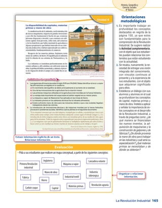 La Revolución Industrial
Historia, Geografía y
Ciencias Sociales
8º Básico
165
Es importante trabajar en1.	
profundidad los conceptos
destacados en negrita de la
página 150, ya que estos
son fundamentales para la
comprensión de la Revolución
Industrial. Se sugiere realizar
la Actividad complementaria,
con el objeto que sus estudian-
tes puedan relacionar los con-
tenidos que están estudiando
con la actualidad.
Se recalca, nuevamente, la ne-2.	
cesidad de entregar una visión
integrada del conocimiento,
con vínculos continuos al
presente y a la experiencia de
sus estudiantes, con el objeto
que adquieran significado
para ellos.
Establezca un diálogo con sus3.	
alumnos y alumnas en el cual
se profundicen los conceptos
de capital, materias primas y
mano de obra. Ínstelos a aplicar
y señalar la importancia de es-
tos conceptos en el desarrollo
de la Revolución Industrial, a
través de preguntas como: ¿de
qué manera se financiaban
los nuevos inventos, la ad-
quisición de maquinarias y la
construcción de galpones y de
fábricas? ¿De dónde provenía
la mano de obra para trabajar
en las industrias y cuál sería su
especialización? ¿Qué materias
primas se necesitaban y de
dónde se obtenían?
Orientaciones
metodológicas
Pidaasusestudiantesquerealicenunmapaconceptual,apartirdelossiguientesconceptos:ŠŠ
Evaluación
Primera Revolución
industrial
Inglaterra
Máquina a vapor
Lanzadera volante
Fábrica
Carbón coque
Industrialtextil
Hierro
Industria
siderúrgica
Mano de obra
Capital
Materias primas Revolución agraria
Extraer información explícita de un texto.
Relacionar información.
Organizar y relacionar
información.
 