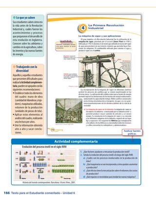 Texto para el Estudiante comentado - Unidad 6166
 Lo que ya saben
Susestudiantessabencómoera
la vida antes de la Revolución
Industrial y, cuáles fueron los
acontecimientos y procesos
queprepararoneldesarrollode
esta revolución en Inglaterra.
Conocen sobre los adelantos y
cambiosenlaagricultura,sobre
losinventosylasnuevasfuentes
de energía.
Evolución del proceso textil en el siglo XVIII
Actividad complementaria
 Trabajando con la
diversidad
Aquellosyaquellasestudiantes
quepresentendificultadespara
realizarlaActividadcomplemen-
taria,puedenserapoyadosconlas
siguientes recomendaciones:
Establecertodosloselementosƒƒ
del cuadro: mano de obra
(cantidaddehilanderasyteje-
dores),maquinariasutilizadas,
volumen de la producción
(unidades de piezas de tela).
Aplicar estos elementos alƒƒ
análisisdelcuadro,realizando
una lectura por años.
Unir la información obtenidaƒƒ
año a año y sacar conclu-
siones.
Historiadelmundocontemporáneo. Barcelona: Vicens Vives, 2001.
Analizar fuentes
gráficas.
1.	 ¿Que factores ayudaron a mecanizar la producción textil?
2.	 Señala la evolución del proceso textil a lo largo del siglo XVIII:
a)	 ¿Cuáles son los procesos involucrados en la producción de
telas?
b)	 ¿Quémaquinariassevanincorporandoycómoayudanaaumentar
a producción?
c)	 ¿Quéefectostienelamecanizaciónsobreelvolumenyloscostos
de producción?
d)	 ¿Quéespaciossenecesitabanparainstalarlasnuevasmáquinas?
 