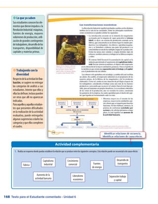 Texto para el Estudiante comentado - Unidad 6168
1.	 Realizaunesquemadondepuedasestablecerlarelaciónqueseproduceentrelossiguientesconceptos.Estarelaciónpuedesersecuencialodecausa-efecto:
 Lo que ya saben
Susestudiantesconocenlosele-
mentosquedieronimpulsoa la
RevoluciónIndustrial:máquinas,
fuentes de energía, mayores
volúmenesdeproducción,utili-
zacióndegrandescontingentes
detrabajadores,desarrollodelos
transportes, disponibilidad de
capitales y materias primas.
Actividad complementaria
 Trabajando con la
diversidad
RespectodelaactividaddeEva-
luación, se sugiere no entregar
las categorías de análisis a sus
estudiantes. Intente que ellos y
ellaslasdefinan;inclusopueden
ser otras que allí no aparezcan
indicadas.
Paraaquellosyaquellasestudian-
tes que presenten dificultades
en la realización de la actividad
evaluativa, puede entregarles
algunassugerenciasodarleslas
categoríasyqueelloscompleten
el cuadro.
Fábrica
Capitalismo
industrial
Separación trabajo
y capital
Crecimiento
comercial Fuentes
de energía
Desarrollo de
transportes
Aumento de la
actividad bancaria
Liberalismo
económico
Identificar relaciones de secuencia.
Identificar relaciones de causa-efecto.
 